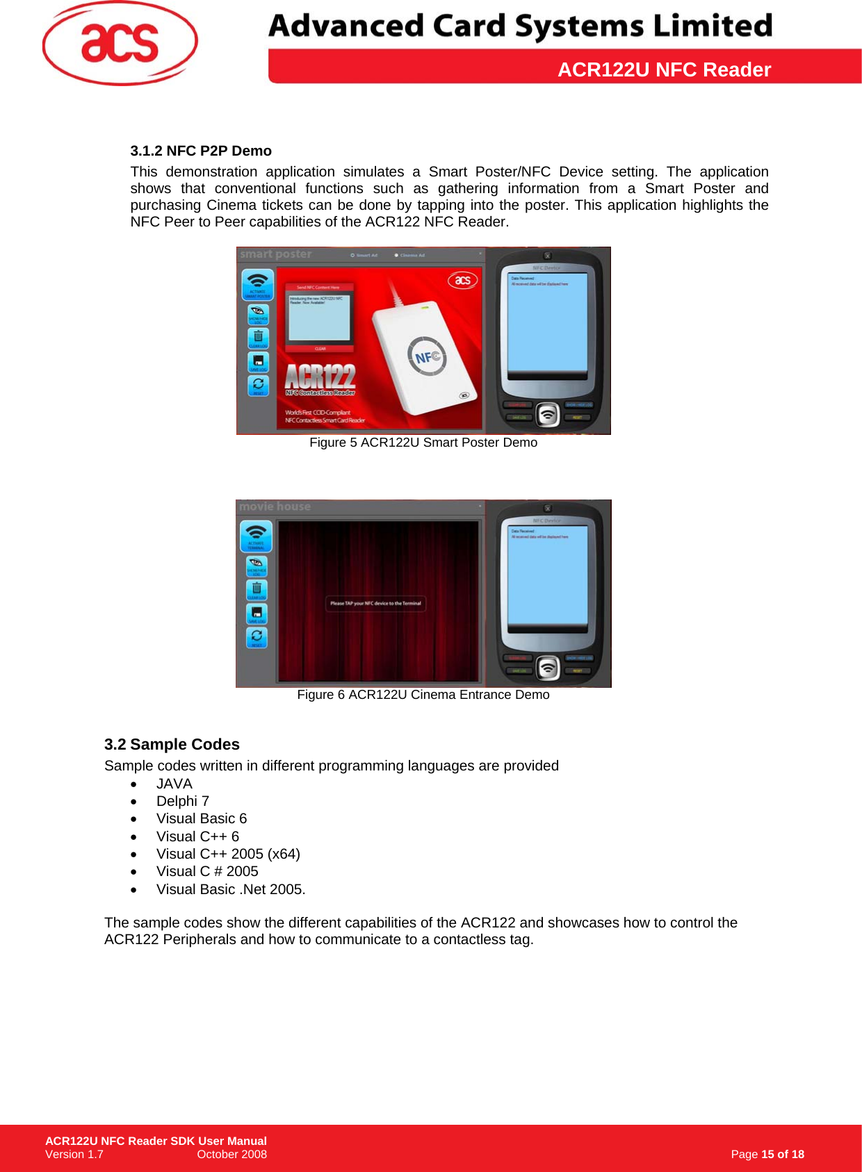 \      ACR122U NFC Reader3.1.2 NFC P2P Demo This demonstration application simulates a Smart Poster/NFC Device setting. The application shows that conventional functions such as gathering information from a Smart Poster and purchasing Cinema tickets can be done by tapping into the poster. This application highlights the NFC Peer to Peer capabilities of the ACR122 NFC Reader.   Figure 5 ACR122U Smart Poster Demo     Figure 6 ACR122U Cinema Entrance Demo  3.2 Sample Codes Sample codes written in different programming languages are provided • JAVA • Delphi 7 • Visual Basic 6 •  Visual C++ 6 •  Visual C++ 2005 (x64) •  Visual C # 2005  •  Visual Basic .Net 2005.   The sample codes show the different capabilities of the ACR122 and showcases how to control the ACR122 Peripherals and how to communicate to a contactless tag.                                                                      Page 15 of 18 ACR122U NFC Reader SDK User Manual Version 1.7                             October 2008  