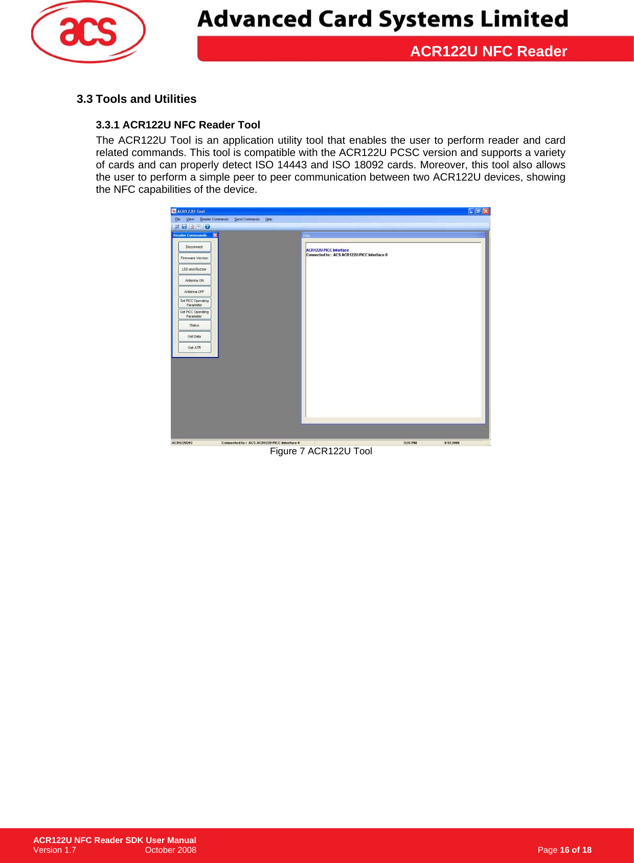 \      ACR122U NFC Reader3.3 Tools and Utilities 3.3.1 ACR122U NFC Reader Tool The ACR122U Tool is an application utility tool that enables the user to perform reader and card related commands. This tool is compatible with the ACR122U PCSC version and supports a variety of cards and can properly detect ISO 14443 and ISO 18092 cards. Moreover, this tool also allows the user to perform a simple peer to peer communication between two ACR122U devices, showing the NFC capabilities of the device.   Figure 7 ACR122U Tool                                                                   Page 16 of 18 ACR122U NFC Reader SDK User Manual Version 1.7                             October 2008  