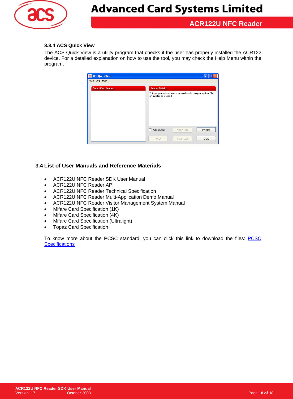 \      ACR122U NFC Reader3.3.4 ACS Quick View The ACS Quick View is a utility program that checks if the user has properly installed the ACR122 device. For a detailed explanation on how to use the tool, you may check the Help Menu within the program.      3.4 List of User Manuals and Reference Materials  •  ACR122U NFC Reader SDK User Manual •  ACR122U NFC Reader API •  ACR122U NFC Reader Technical Specification •  ACR122U NFC Reader Multi-Application Demo Manual •  ACR122U NFC Reader Visitor Management System Manual •  Mifare Card Specification (1K) •  Mifare Card Specification (4K) •  Mifare Card Specification (Ultralight) • Topaz Card Specification  To know more about the PCSC standard, you can click this link to download the files: PCSC Specifications                                                                   Page 18 of 18 ACR122U NFC Reader SDK User Manual Version 1.7                             October 2008  