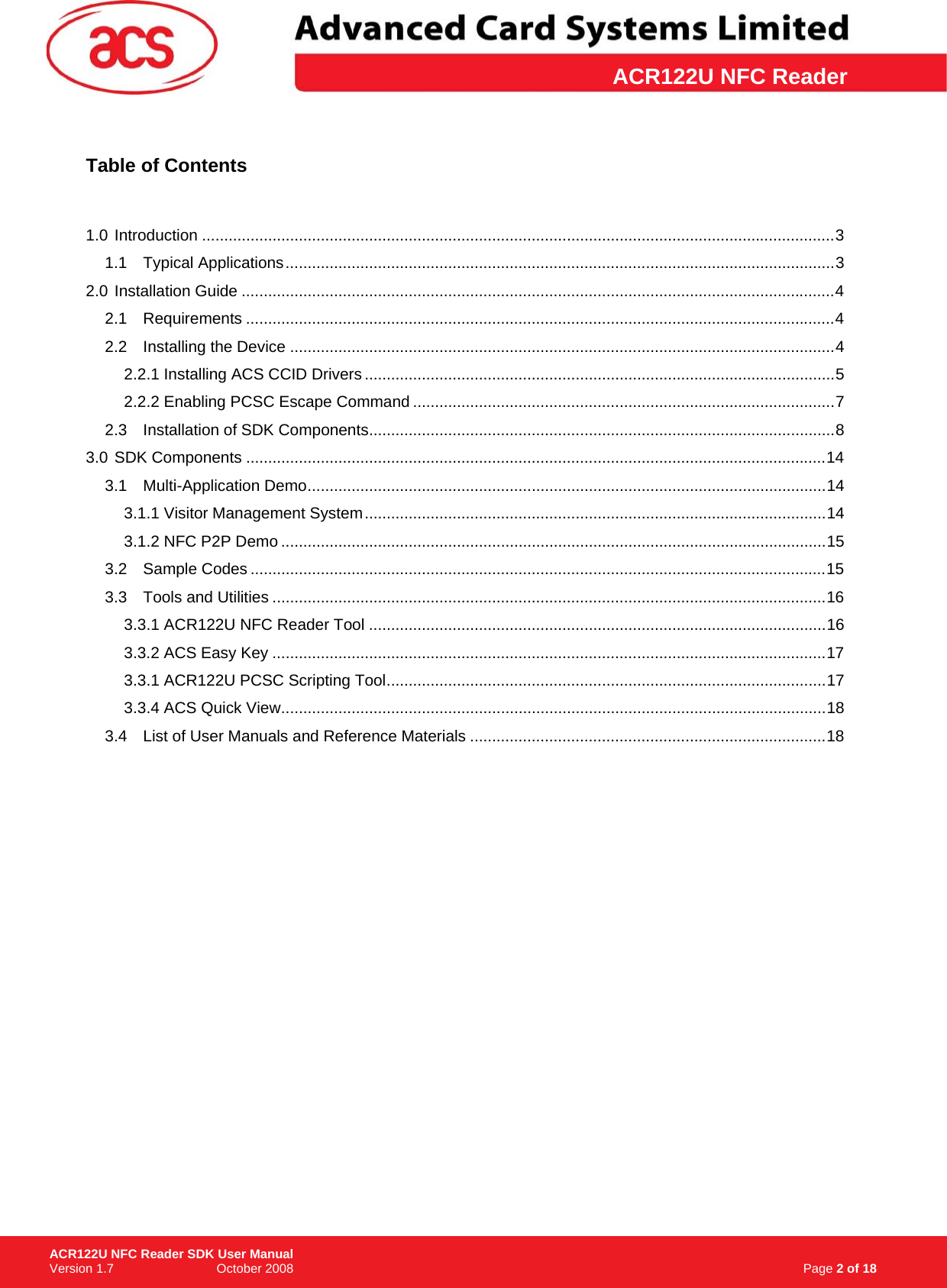 \      ACR122U NFC Reader Table of Contents   1.0 Introduction ................................................................................................................................................3 1.1 Typical Applications.............................................................................................................................3 2.0 Installation Guide .......................................................................................................................................4 2.1 Requirements ......................................................................................................................................4 2.2 Installing the Device ............................................................................................................................4 2.2.1 Installing ACS CCID Drivers...........................................................................................................5 2.2.2 Enabling PCSC Escape Command ................................................................................................7 2.3 Installation of SDK Components..........................................................................................................8 3.0 SDK Components ....................................................................................................................................14 3.1 Multi-Application Demo......................................................................................................................14 3.1.1 Visitor Management System.........................................................................................................14 3.1.2 NFC P2P Demo ............................................................................................................................15 3.2 Sample Codes ...................................................................................................................................15 3.3 Tools and Utilities ..............................................................................................................................16 3.3.1 ACR122U NFC Reader Tool ........................................................................................................16 3.3.2 ACS Easy Key ..............................................................................................................................17 3.3.1 ACR122U PCSC Scripting Tool....................................................................................................17 3.3.4 ACS Quick View............................................................................................................................18 3.4 List of User Manuals and Reference Materials .................................................................................18                                                                                       Page 2 of 18 ACR122U NFC Reader SDK User Manual Version 1.7                             October 2008  