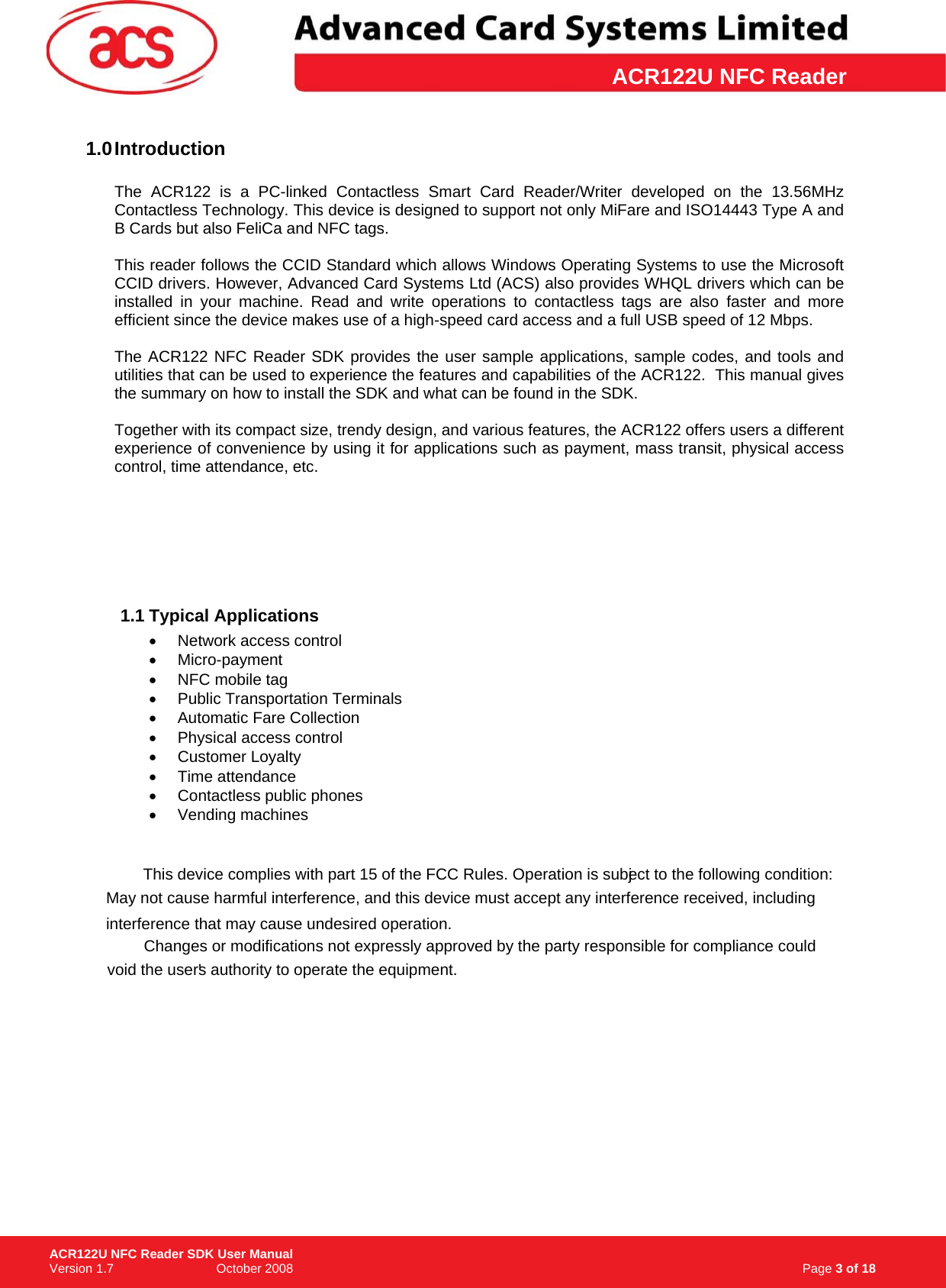 \      ACR122U NFC Reader1.0 Introduction    The ACR122 is a PC-linked Contactless Smart Card Reader/Writer developed on the 13.56MHz Contactless Technology. This device is designed to support not only MiFare and ISO14443 Type A and B Cards but also FeliCa and NFC tags.   This reader follows the CCID Standard which allows Windows Operating Systems to use the Microsoft CCID drivers. However, Advanced Card Systems Ltd (ACS) also provides WHQL drivers which can be installed in your machine. Read and write operations to contactless tags are also faster and more efficient since the device makes use of a high-speed card access and a full USB speed of 12 Mbps.   The ACR122 NFC Reader SDK provides the user sample applications, sample codes, and tools and utilities that can be used to experience the features and capabilities of the ACR122.  This manual gives the summary on how to install the SDK and what can be found in the SDK.   Together with its compact size, trendy design, and various features, the ACR122 offers users a different experience of convenience by using it for applications such as payment, mass transit, physical access control, time attendance, etc.   1.1 Typical Applications • Network access control • Micro-payment •  NFC mobile tag •  Public Transportation Terminals •  Automatic Fare Collection • Physical access control • Customer Loyalty • Time attendance •  Contactless public phones • Vending machines                                                                                        Page 3 of 18 ACR122U NFC Reader SDK User Manual Version 1.7                             October 2008   Vending machines efficient since the device makes use of a high-speed card access and a full USB speed of 12 Mbps.  This device complies with part 15 of the FCC Rules. Operation is subject to the following two condition:This device complies with part 15 of the FCC Rules. Operation is subject to the following two condition:1)May not cause harmful interference, and 2) this device must accept any interference received, including  This device complies with part 15 of the FCC Rules. Operation is subject to the following condition:May not cause harmful interference, and this device must accept any interference received, including   1)May not cause harmful interference, and 2) this device must accept any interference received, including  This device complies with part 15 of the FCC Rules. Operation is subject to the following condition:interference that may cause undesired operation.This device complies with part 15 of the FCC Rules. Operation is subject to the following condition:Changes or modifications not expressly approved by the party responsible for compliance could This device complies with part 15 of the FCC Rules. Operation is subject to the following condition:void the user&apos;s authority to operate the equipment.