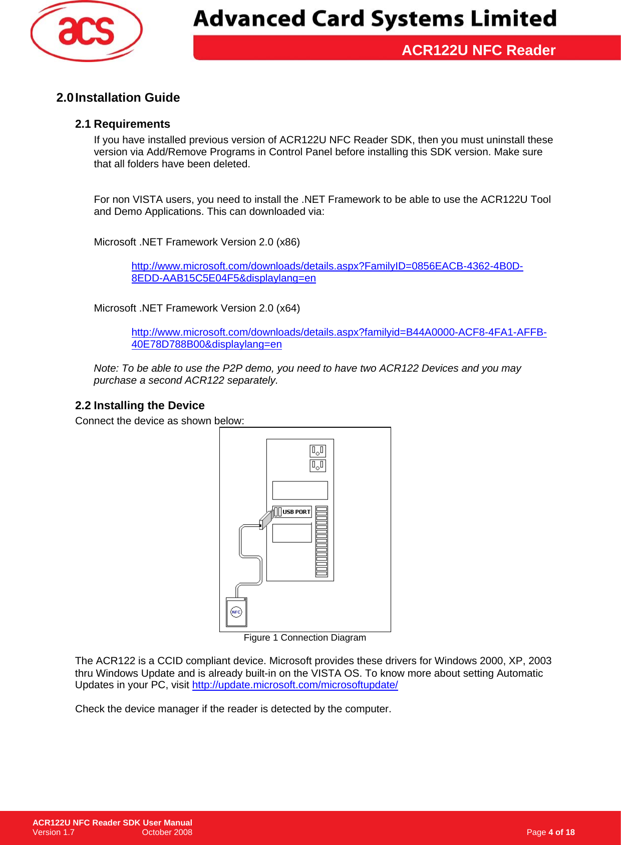 \      ACR122U NFC Reader2.0 Installation  Guide 2.1 Requirements If you have installed previous version of ACR122U NFC Reader SDK, then you must uninstall these version via Add/Remove Programs in Control Panel before installing this SDK version. Make sure that all folders have been deleted.     For non VISTA users, you need to install the .NET Framework to be able to use the ACR122U Tool and Demo Applications. This can downloaded via:  Microsoft .NET Framework Version 2.0 (x86)    http://www.microsoft.com/downloads/details.aspx?FamilyID=0856EACB-4362-4B0D-8EDD-AAB15C5E04F5&amp;displaylang=en Microsoft .NET Framework Version 2.0 (x64)  http://www.microsoft.com/downloads/details.aspx?familyid=B44A0000-ACF8-4FA1-AFFB-40E78D788B00&amp;displaylang=en Note: To be able to use the P2P demo, you need to have two ACR122 Devices and you may purchase a second ACR122 separately.  2.2 Installing the Device Connect the device as shown below:  Figure 1 Connection Diagram  The ACR122 is a CCID compliant device. Microsoft provides these drivers for Windows 2000, XP, 2003 thru Windows Update and is already built-in on the VISTA OS. To know more about setting Automatic Updates in your PC, visit http://update.microsoft.com/microsoftupdate/ Check the device manager if the reader is detected by the computer.                                                                    Page 4 of 18 ACR122U NFC Reader SDK User Manual Version 1.7                             October 2008  