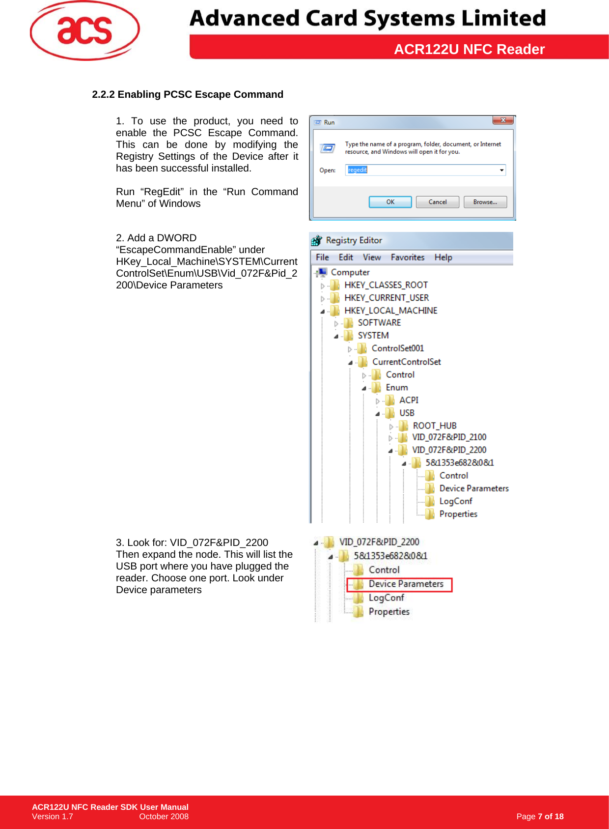 \      ACR122U NFC Reader2.2.2 Enabling PCSC Escape Command  1. To use the product, you need to enable the PCSC Escape Command. This can be done by modifying the Registry Settings of the Device after it has been successful installed.   Run “RegEdit” in the “Run Command Menu” of Windows    2. Add a DWORD “EscapeCommandEnable” under HKey_Local_Machine\SYSTEM\CurrentControlSet\Enum\USB\Vid_072F&amp;Pid_2200\Device Parameters   3. Look for: VID_072F&amp;PID_2200 Then expand the node. This will list the USB port where you have plugged the reader. Choose one port. Look under Device parameters                                                                     Page 7 of 18 ACR122U NFC Reader SDK User Manual Version 1.7                             October 2008  