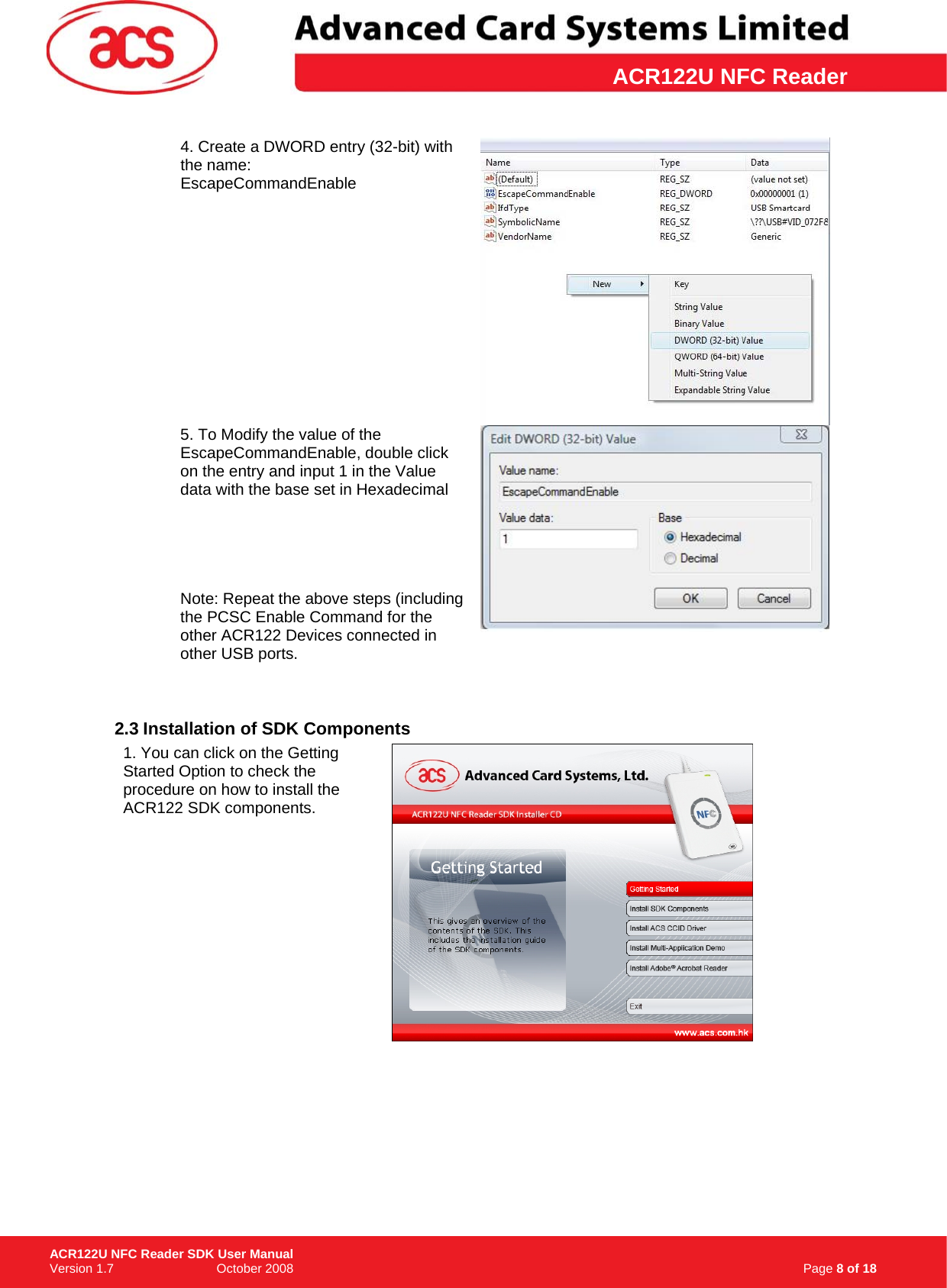 \      ACR122U NFC Reader4. Create a DWORD entry (32-bit) with the name:  EscapeCommandEnable  5. To Modify the value of the EscapeCommandEnable, double click on the entry and input 1 in the Value data with the base set in Hexadecimal      Note: Repeat the above steps (including the PCSC Enable Command for the other ACR122 Devices connected in other USB ports.    2.3 Installation of SDK Components 1. You can click on the Getting Started Option to check the procedure on how to install the ACR122 SDK components.                                                                          Page 8 of 18 ACR122U NFC Reader SDK User Manual Version 1.7                             October 2008  