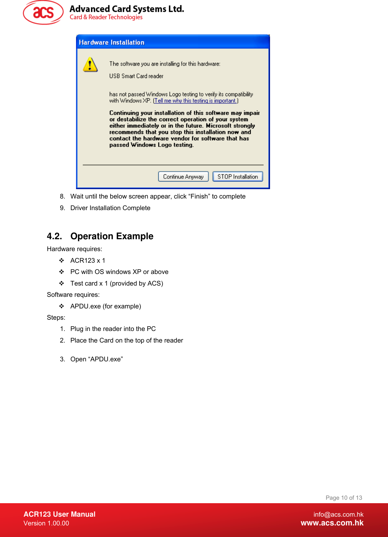  ACR123 User Manual info@acs.com.hk Version 1.00.00  www.acs.com.hk Page 10 of 13 8.  Wait until the below screen appear, click “Finish” to complete 9.  Driver Installation Complete   4.2.  Operation Example  Hardware requires:    ACR123 x 1   PC with OS windows XP or above   Test card x 1 (provided by ACS) Software requires:   APDU.exe (for example) Steps: 1.  Plug in the reader into the PC 2.  Place the Card on the top of the reader  3. Open “APDU.exe” 