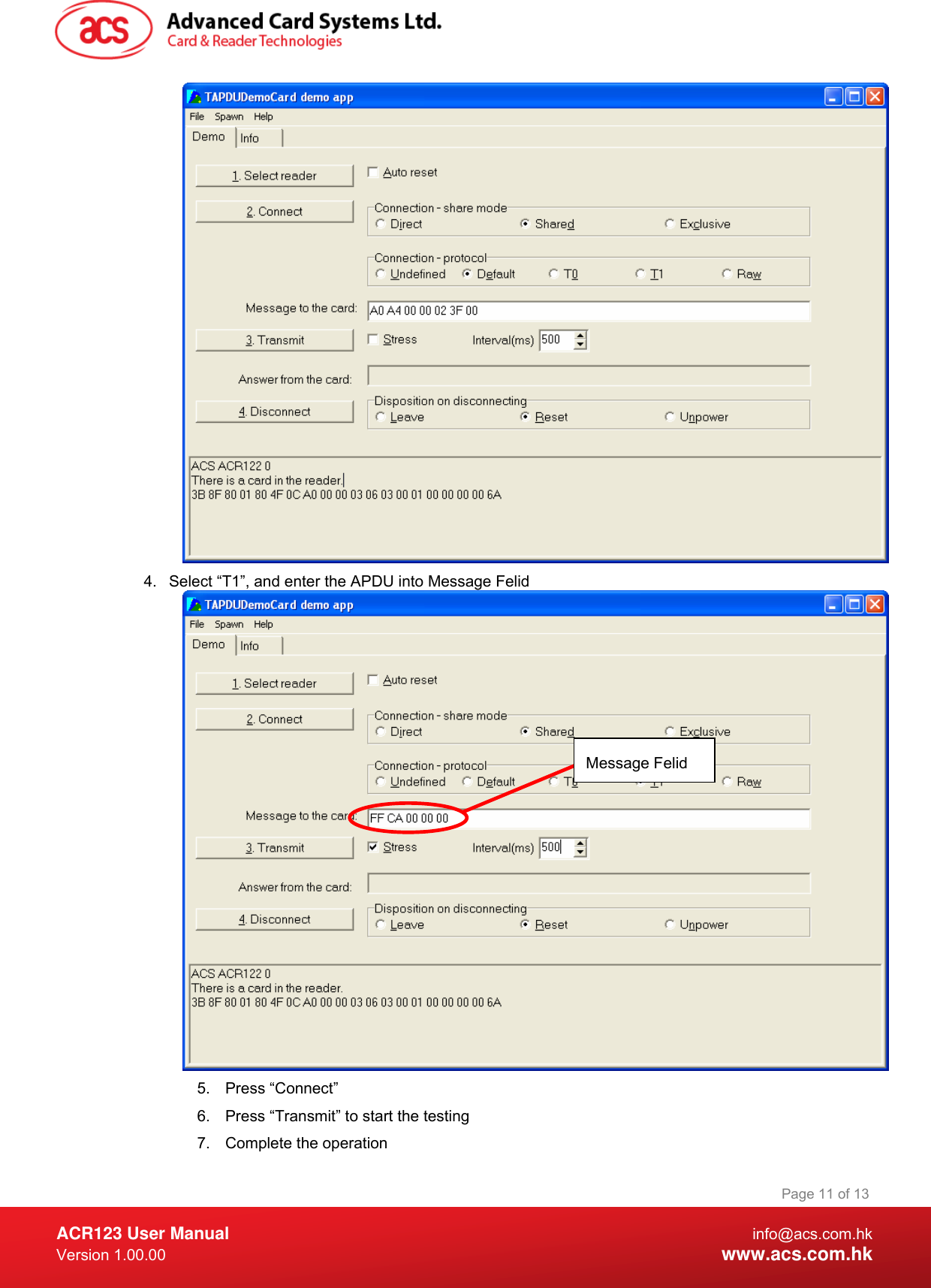  ACR123 User Manual info@acs.com.hk Version 1.00.00  www.acs.com.hk Page 11 of 13 4.  Select “T1”, and enter the APDU into Message Felid  5. Press “Connect” 6.  Press “Transmit” to start the testing 7.  Complete the operation Message Felid 