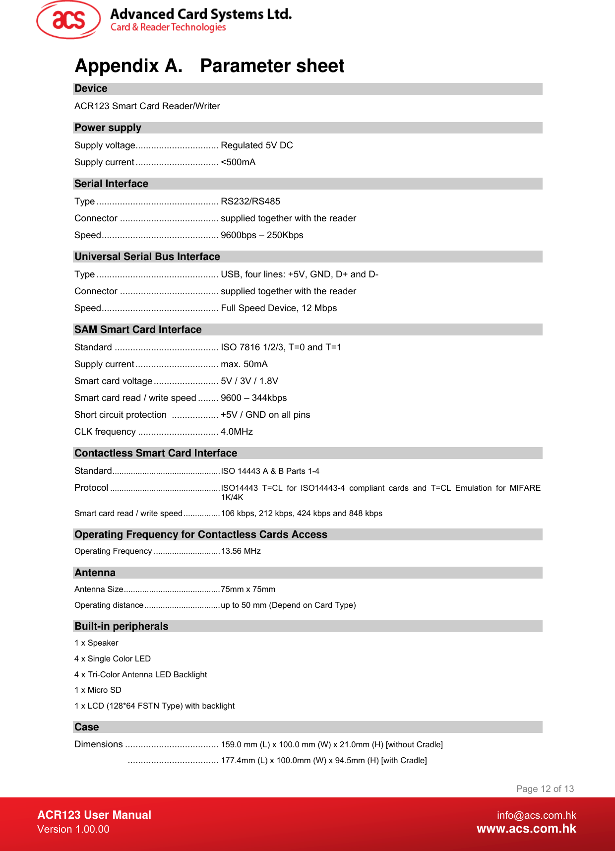  ACR123 User Manual info@acs.com.hk Version 1.00.00  www.acs.com.hk Page 12 of 13Appendix A.  Parameter sheet Device ACR123 Smart Card Reader/Writer  Power supply Supply voltage................................ Regulated 5V DC Supply current ................................ &lt;500mA Serial Interface Type ............................................... RS232/RS485 Connector ...................................... supplied together with the reader Speed............................................. 9600bps – 250Kbps Universal Serial Bus Interface Type ............................................... USB, four lines: +5V, GND, D+ and D- Connector ...................................... supplied together with the reader Speed............................................. Full Speed Device, 12 Mbps SAM Smart Card Interface Standard ........................................ ISO 7816 1/2/3, T=0 and T=1 Supply current................................ max. 50mA Smart card voltage ......................... 5V / 3V / 1.8V Smart card read / write speed ........ 9600 – 344kbps Short circuit protection  .................. +5V / GND on all pins CLK frequency ............................... 4.0MHz Contactless Smart Card Interface Standard...............................................ISO 14443 A &amp; B Parts 1-4 Protocol ................................................ISO14443 T=CL for ISO14443-4 compliant cards and T=CL Emulation for MIFARE 1K/4K Smart card read / write speed................106 kbps, 212 kbps, 424 kbps and 848 kbps Operating Frequency for Contactless Cards Access Operating Frequency .............................13.56 MHz Antenna Antenna Size..........................................75mm x 75mm Operating distance.................................up to 50 mm (Depend on Card Type) Built-in peripherals 1 x Speaker 4 x Single Color LED 4 x Tri-Color Antenna LED Backlight 1 x Micro SD 1 x LCD (128*64 FSTN Type) with backlight Case Dimensions .................................... 159.0 mm (L) x 100.0 mm (W) x 21.0mm (H) [without Cradle] ................................... 177.4mm (L) x 100.0mm (W) x 94.5mm (H) [with Cradle] 