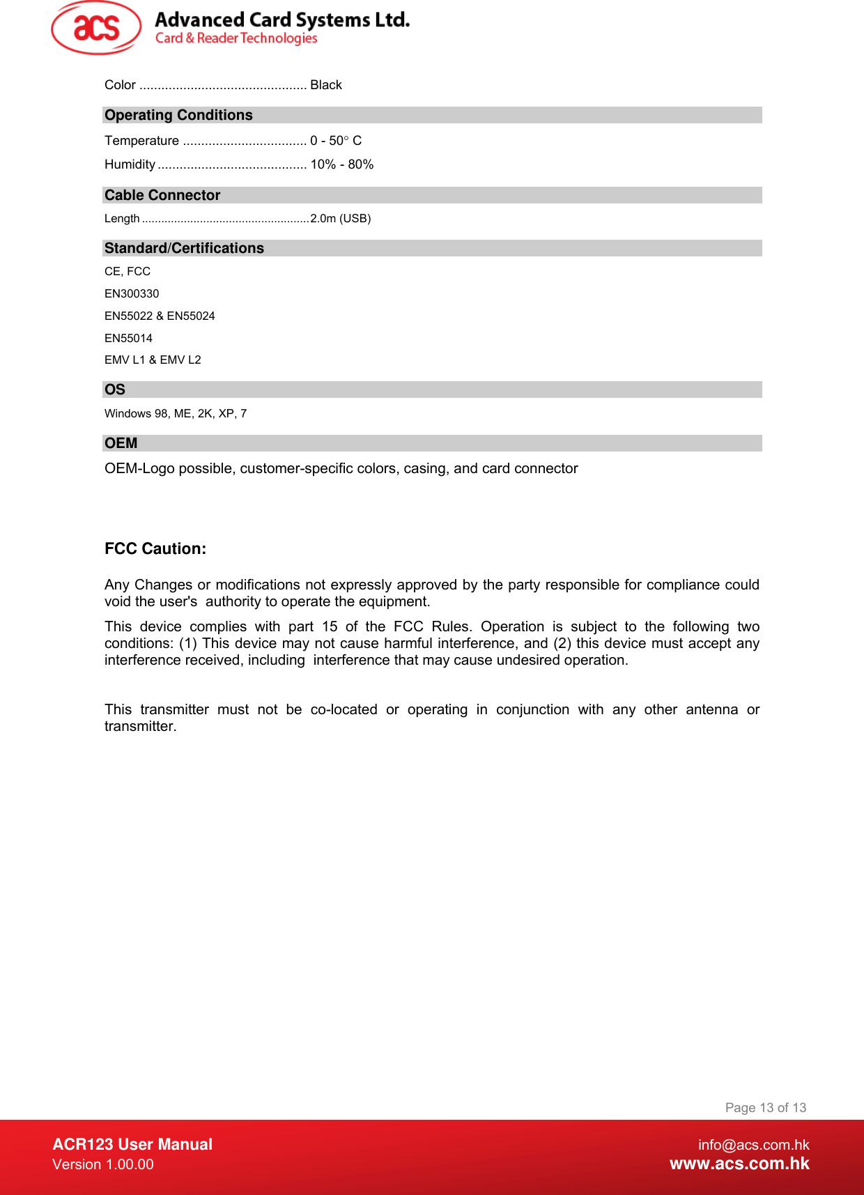  ACR123 User Manual info@acs.com.hk Version 1.00.00  www.acs.com.hk Page 13 of 13Color .............................................. Black Operating Conditions Temperature .................................. 0 - 50° C Humidity ......................................... 10% - 80% Cable Connector Length ....................................................2.0m (USB) Standard/Certifications  CE, FCC EN300330 EN55022 &amp; EN55024 EN55014 EMV L1 &amp; EMV L2 OS Windows 98, ME, 2K, XP, 7 OEM OEM-Logo possible, customer-specific colors, casing, and card connector   FCC Caution:  Any Changes or modifications not expressly approved by the party responsible for compliance could void the user&apos;s  authority to operate the equipment. This device complies with part 15 of the FCC Rules. Operation is subject to the following two conditions: (1) This device may not cause harmful interference, and (2) this device must accept any interference received, including  interference that may cause undesired operation.  This transmitter must not be co-located or operating in conjunction with any other antenna or transmitter. 
