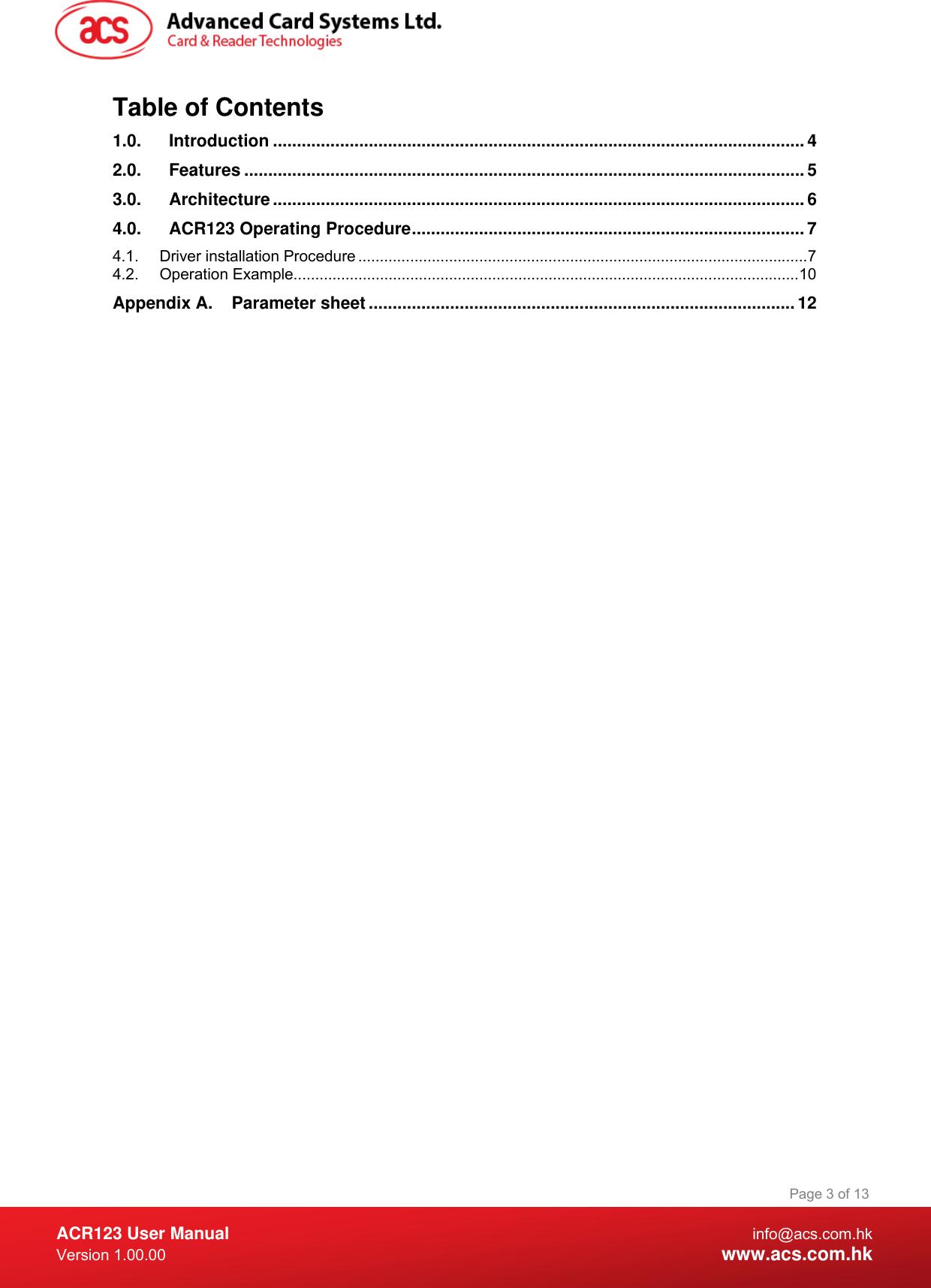  ACR123 User Manual info@acs.com.hk Version 1.00.00  www.acs.com.hk Page 3 of 13Table of Contents 1.0. Introduction ...............................................................................................................4 2.0. Features .....................................................................................................................5 3.0. Architecture...............................................................................................................6 4.0. ACR123 Operating Procedure..................................................................................7 4.1. Driver installation Procedure ........................................................................................................7 4.2. Operation Example.....................................................................................................................10 Appendix A. Parameter sheet ......................................................................................... 12  