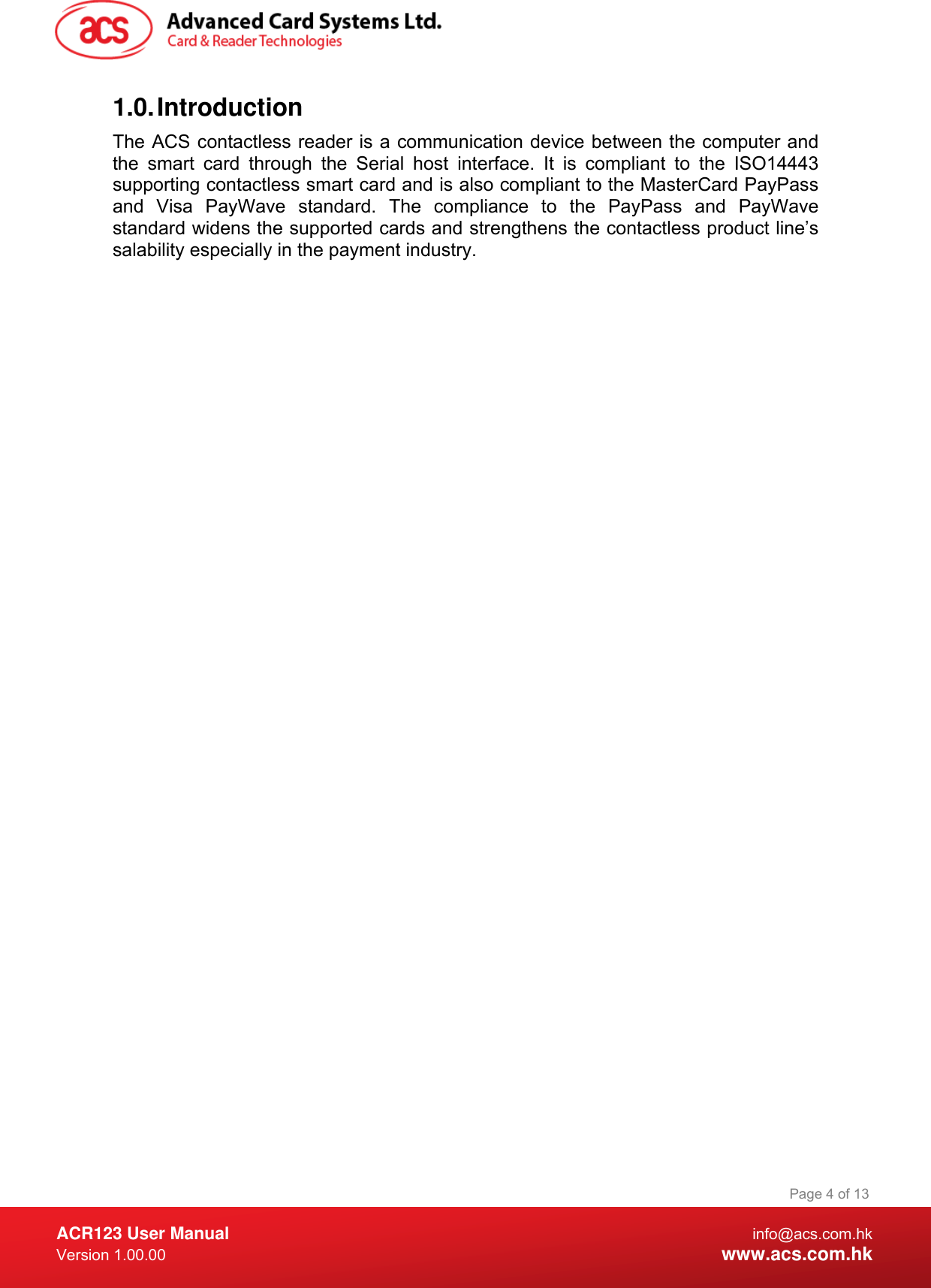  ACR123 User Manual info@acs.com.hk Version 1.00.00  www.acs.com.hk Page 4 of 131.0. Introduction The ACS contactless reader is a communication device between the computer and the smart card through the Serial host interface. It is compliant to the ISO14443 supporting contactless smart card and is also compliant to the MasterCard PayPass and Visa PayWave standard. The compliance to the PayPass and PayWave standard widens the supported cards and strengthens the contactless product line’s salability especially in the payment industry. 