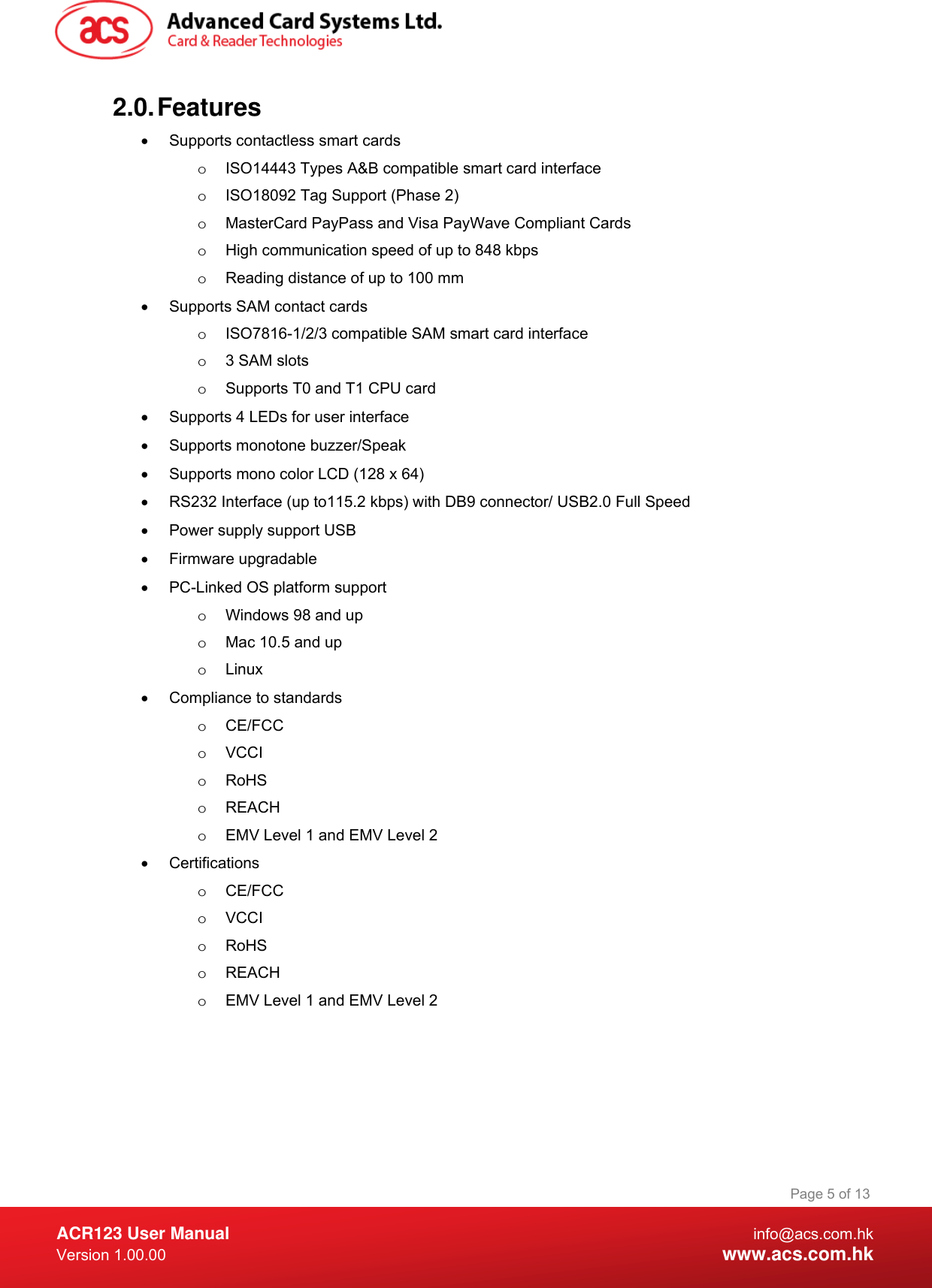  ACR123 User Manual info@acs.com.hk Version 1.00.00  www.acs.com.hk Page 5 of 132.0. Features •  Supports contactless smart cards o  ISO14443 Types A&amp;B compatible smart card interface o  ISO18092 Tag Support (Phase 2) o  MasterCard PayPass and Visa PayWave Compliant Cards o  High communication speed of up to 848 kbps o  Reading distance of up to 100 mm •  Supports SAM contact cards o  ISO7816-1/2/3 compatible SAM smart card interface o  3 SAM slots o  Supports T0 and T1 CPU card •  Supports 4 LEDs for user interface •  Supports monotone buzzer/Speak •  Supports mono color LCD (128 x 64) •  RS232 Interface (up to115.2 kbps) with DB9 connector/ USB2.0 Full Speed •  Power supply support USB • Firmware upgradable •  PC-Linked OS platform support o  Windows 98 and up  o  Mac 10.5 and up o Linux •  Compliance to standards o CE/FCC  o VCCI o RoHS o REACH o  EMV Level 1 and EMV Level 2 • Certifications o CE/FCC  o VCCI o RoHS o REACH o  EMV Level 1 and EMV Level 2 