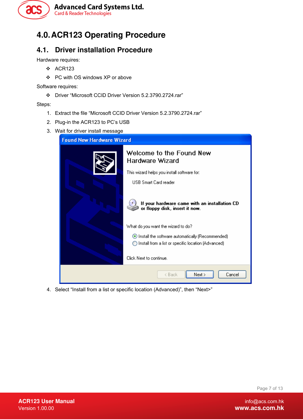  ACR123 User Manual info@acs.com.hk Version 1.00.00  www.acs.com.hk Page 7 of 134.0. ACR123 Operating Procedure 4.1.  Driver installation Procedure Hardware requires:   ACR123   PC with OS windows XP or above Software requires:   Driver “Microsoft CCID Driver Version 5.2.3790.2724.rar” Steps: 1.  Extract the file “Microsoft CCID Driver Version 5.2.3790.2724.rar” 2.  Plug-in the ACR123 to PC’s USB 3.  Wait for driver install message  4.  Select “Install from a list or specific location (Advanced)”, then “Next&gt;” 