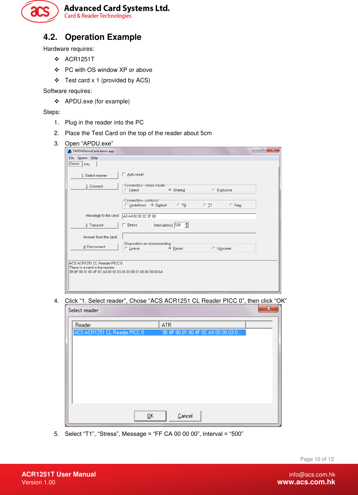  ACR1251T User Manual  info@acs.com.hk Version 1.00  www.acs.com.hk Page 10 of 12 www.acs.com.hk  4.2.  Operation Example Hardware requires:   ACR1251T   PC with OS window XP or above   Test card x 1 (provided by ACS) Software requires:   APDU.exe (for example) Steps: 1.  Plug in the reader into the PC 2.  Place the Test Card on the top of the reader about 5cm 3. Open “APDU.exe”  4. Click “1. Select reader”, Chose “ACS ACR1251 CL Reader PICC 0”, then click “OK”  5. Select “T1”, “Stress”, Message = “FF CA 00 00 00”, Interval = “500” 