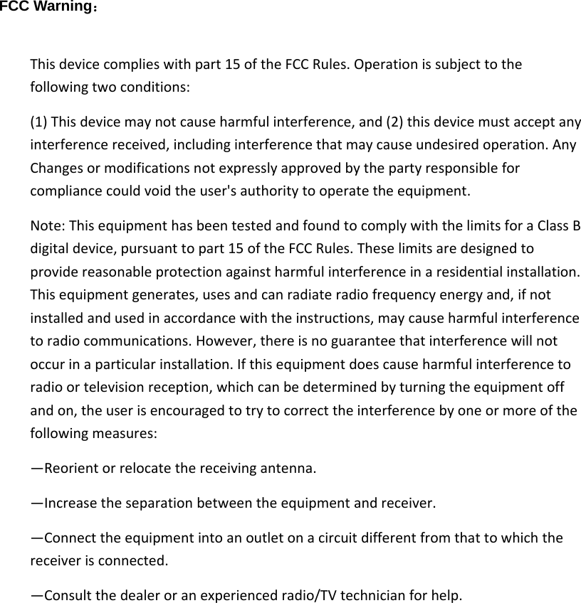 FCC Warning： Thisdevicecomplieswithpart15oftheFCCRules.Operationissubjecttothefollowingtwoconditions:(1)Thisdevicemaynotcauseharmfulinterference,and(2)thisdevicemustacceptanyinterferencereceived,includinginterferencethatmaycauseundesiredoperation.AnyChangesormodificationsnotexpresslyapprovedbythepartyresponsibleforcompliancecouldvoidtheuser&apos;sauthoritytooperatetheequipment.Note:ThisequipmenthasbeentestedandfoundtocomplywiththelimitsforaClassBdigitaldevice,pursuanttopart15oftheFCCRules.Theselimitsaredesignedtoprovidereasonableprotectionagainstharmfulinterferenceinaresidentialinstallation.Thisequipmentgenerates,usesandcanradiateradiofrequencyenergyand,ifnotinstalledandusedinaccordancewiththeinstructions,maycauseharmfulinterferencetoradiocommunications.However,thereisnoguaranteethatinterferencewillnotoccurinaparticularinstallation.Ifthisequipmentdoescauseharmfulinterferencetoradioortelevisionreception,whichcanbedeterminedbyturningtheequipmentoffandon,theuserisencouragedtotrytocorrecttheinterferencebyoneormoreofthefollowingmeasures:—Reorientorrelocatethereceivingantenna.—Increasetheseparationbetweentheequipmentandreceiver.—Connecttheequipmentintoanoutletonacircuitdifferentfromthattowhichthereceiverisconnected.—Consultthedealeroranexperiencedradio/TVtechnicianforhelp.  