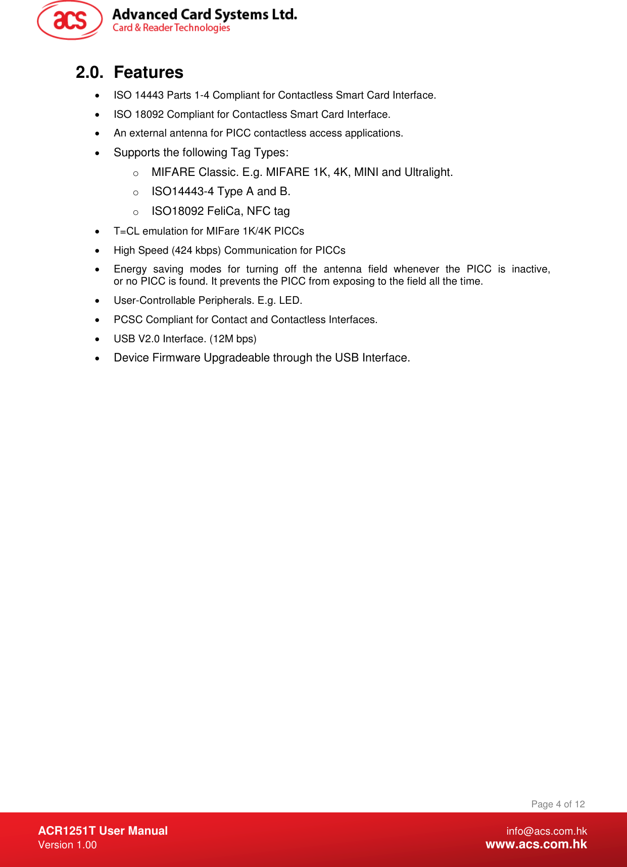  ACR1251T User Manual  info@acs.com.hk Version 1.00  www.acs.com.hk Page 4 of 12 www.acs.com.hk  2.0.  Features   ISO 14443 Parts 1-4 Compliant for Contactless Smart Card Interface.   ISO 18092 Compliant for Contactless Smart Card Interface.   An external antenna for PICC contactless access applications.  Supports the following Tag Types: o MIFARE Classic. E.g. MIFARE 1K, 4K, MINI and Ultralight. o ISO14443-4 Type A and B. o ISO18092 FeliCa, NFC tag   T=CL emulation for MIFare 1K/4K PICCs   High Speed (424 kbps) Communication for PICCs   Energy  saving  modes  for  turning  off  the  antenna  field  whenever  the  PICC  is  inactive, or no PICC is found. It prevents the PICC from exposing to the field all the time.   User-Controllable Peripherals. E.g. LED.   PCSC Compliant for Contact and Contactless Interfaces.   USB V2.0 Interface. (12M bps)  Device Firmware Upgradeable through the USB Interface. 