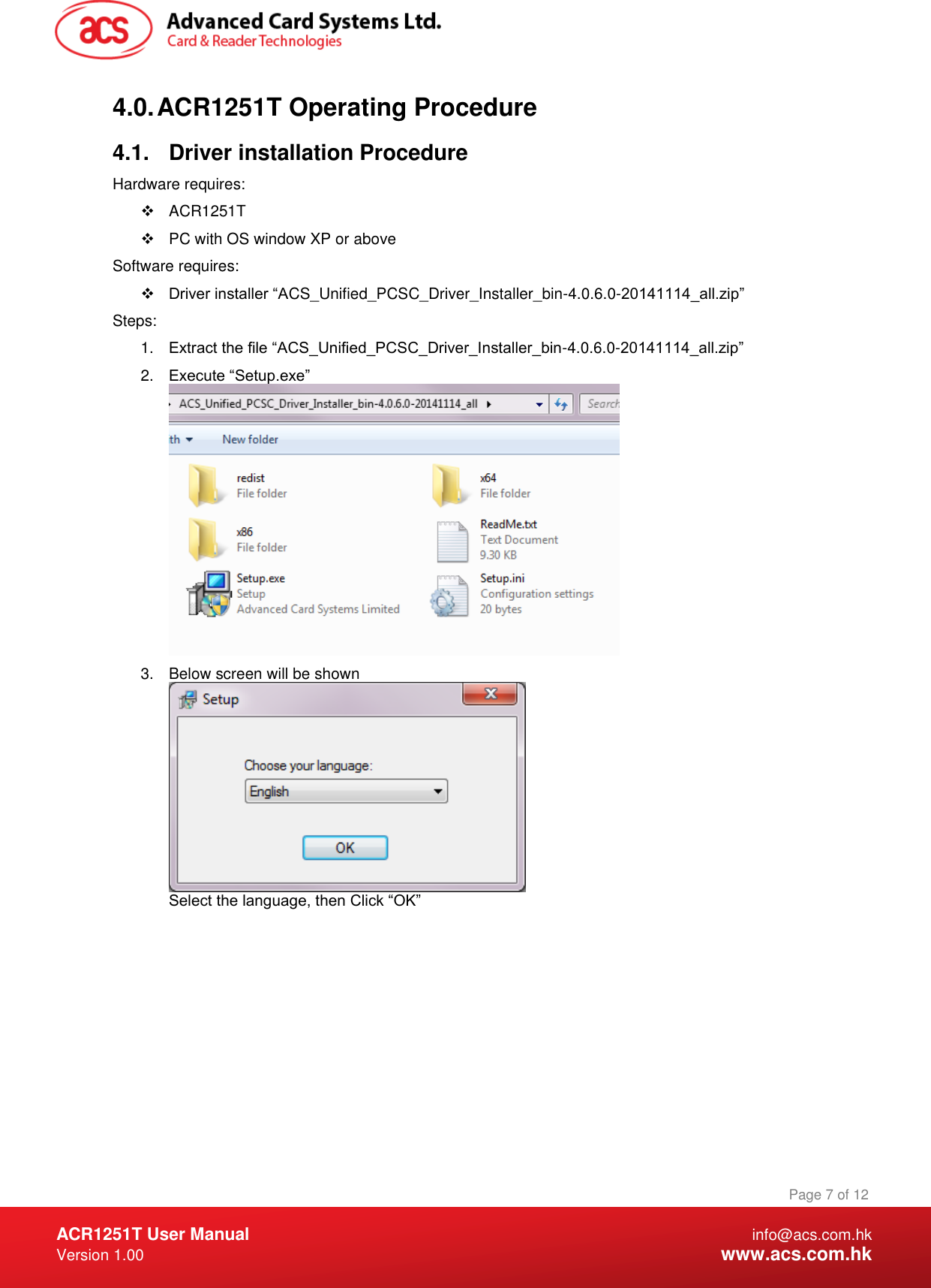  ACR1251T User Manual  info@acs.com.hk Version 1.00  www.acs.com.hk Page 7 of 12 www.acs.com.hk  4.0. ACR1251T Operating Procedure 4.1.  Driver installation Procedure Hardware requires:   ACR1251T   PC with OS window XP or above Software requires:  Driver installer “ACS_Unified_PCSC_Driver_Installer_bin-4.0.6.0-20141114_all.zip”  Steps: 1. Extract the file “ACS_Unified_PCSC_Driver_Installer_bin-4.0.6.0-20141114_all.zip” 2. Execute “Setup.exe”  3.  Below screen will be shown  Select the language, then Click “OK” 