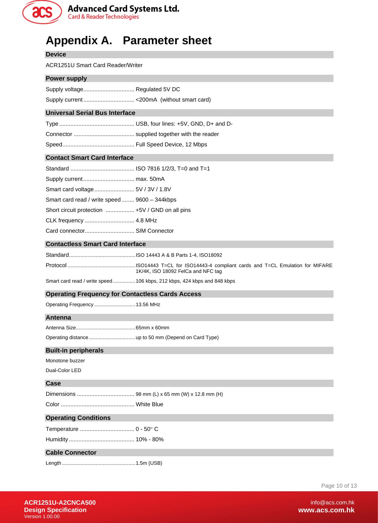 Document Title Here Document Title Here  Document Title Here ACR1251U-A2CNCA500 Design Specification Version 1.00.00 Page 10 of 13info@acs.com.hkwww.acs.com.hkAppendix A.  Parameter sheet Device ACR1251U Smart Card Reader/Writer  Power supply Supply voltage................................ Regulated 5V DC Supply current................................ &lt;200mA  (without smart card) Universal Serial Bus Interface Type............................................... USB, four lines: +5V, GND, D+ and D- Connector ...................................... supplied together with the reader Speed............................................. Full Speed Device, 12 Mbps Contact Smart Card Interface Standard ........................................ ISO 7816 1/2/3, T=0 and T=1 Supply current................................ max. 50mA Smart card voltage......................... 5V / 3V / 1.8V Smart card read / write speed ........ 9600 – 344kbps Short circuit protection  .................. +5V / GND on all pins CLK frequency ............................... 4.8 MHz Card connector............................... SIM Connector  Contactless Smart Card Interface Standard...............................................ISO 14443 A &amp; B Parts 1-4, ISO18092 Protocol ................................................ISO14443 T=CL for ISO14443-4 compliant cards and T=CL Emulation for MIFARE 1K/4K, ISO 18092 FelCa and NFC tag Smart card read / write speed................106 kbps, 212 kbps, 424 kbps and 848 kbps Operating Frequency for Contactless Cards Access Operating Frequency .............................13.56 MHz Antenna Antenna Size..........................................65mm x 60mm Operating distance.................................up to 50 mm (Depend on Card Type) Built-in peripherals Monotone buzzer Dual-Color LED Case Dimensions .................................... 98 mm (L) x 65 mm (W) x 12.8 mm (H) Color .............................................. White Blue Operating Conditions Temperature .................................. 0 - 50 C Humidity ......................................... 10% - 80% Cable Connector Length ....................................................1.5m (USB) 