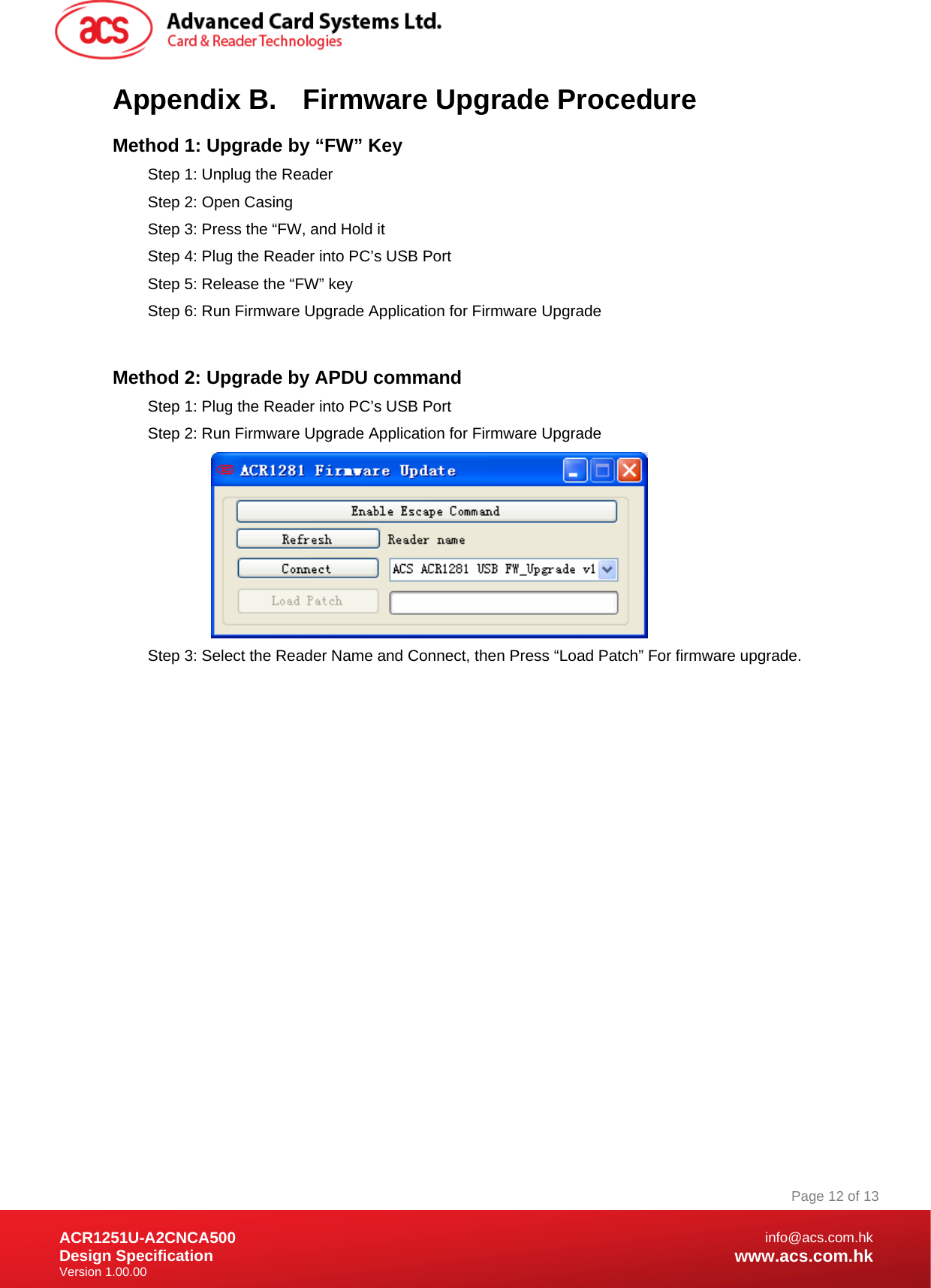 Document Title Here Document Title Here  Document Title Here ACR1251U-A2CNCA500 Design Specification Version 1.00.00 Page 12 of 13info@acs.com.hkwww.acs.com.hkAppendix B.  Firmware Upgrade Procedure Method 1: Upgrade by “FW” Key Step 1: Unplug the Reader Step 2: Open Casing Step 3: Press the “FW, and Hold it Step 4: Plug the Reader into PC’s USB Port Step 5: Release the “FW” key Step 6: Run Firmware Upgrade Application for Firmware Upgrade  Method 2: Upgrade by APDU command Step 1: Plug the Reader into PC’s USB Port Step 2: Run Firmware Upgrade Application for Firmware Upgrade  Step 3: Select the Reader Name and Connect, then Press “Load Patch” For firmware upgrade.                   