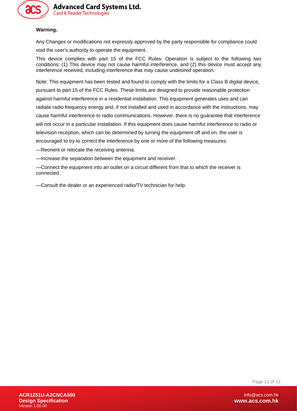 Document Title Here Document Title Here  Document Title Here ACR1251U-A2CNCA500 Design Specification Version 1.00.00 Page 13 of 13info@acs.com.hkwww.acs.com.hkWarning： Any Changes or modifications not expressly approved by the party responsible for compliance could void the user&apos;s authority to operate the equipment.  This device complies with part 15 of the FCC Rules. Operation is subject to the following two conditions: (1) This device may not cause harmful interference, and (2) this device must accept any interference received, including interference that may cause undesired operation. Note: This equipment has been tested and found to comply with the limits for a Class B digital device, pursuant to part 15 of the FCC Rules. These limits are designed to provide reasonable protection against harmful interference in a residential installation. This equipment generates uses and can radiate radio frequency energy and, if not installed and used in accordance with the instructions, may cause harmful interference to radio communications. However, there is no guarantee that interference will not occur in a particular installation. If this equipment does cause harmful interference to radio or television reception, which can be determined by turning the equipment off and on, the user is encouraged to try to correct the interference by one or more of the following measures:   —Reorient or relocate the receiving antenna.   —Increase the separation between the equipment and receiver.   —Connect the equipment into an outlet on a circuit different from that to which the receiver is connected.    —Consult the dealer or an experienced radio/TV technician for help.          