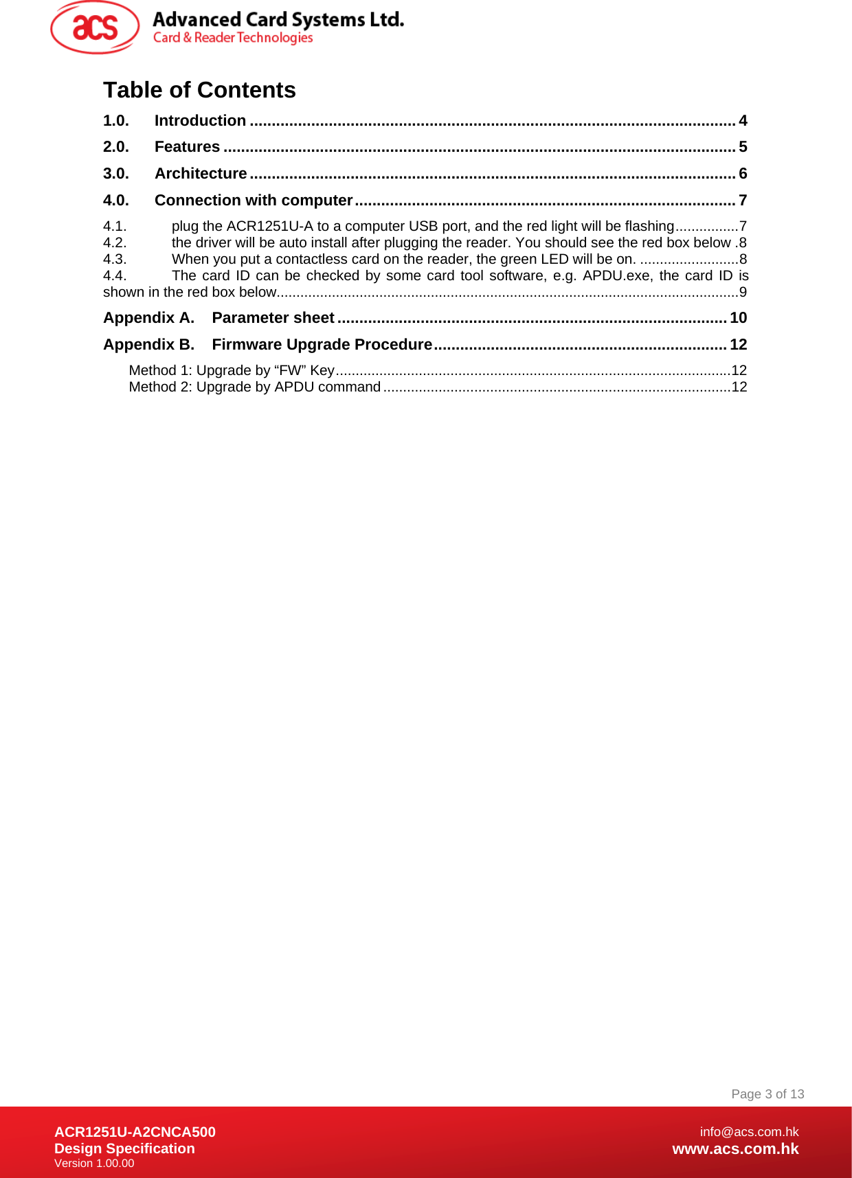 Document Title Here Document Title Here  Document Title Here ACR1251U-A2CNCA500 Design Specification Version 1.00.00 Page 3 of 13info@acs.com.hkwww.acs.com.hkTable of Contents 1.0. Introduction ...............................................................................................................4 2.0. Features .....................................................................................................................5 3.0. Architecture...............................................................................................................6 4.0. Connection with computer.......................................................................................7 4.1. plug the ACR1251U-A to a computer USB port, and the red light will be flashing................7 4.2. the driver will be auto install after plugging the reader. You should see the red box below .8 4.3. When you put a contactless card on the reader, the green LED will be on. .........................8 4.4. The card ID can be checked by some card tool software, e.g. APDU.exe, the card ID is shown in the red box below.....................................................................................................................9 Appendix A. Parameter sheet ......................................................................................... 10 Appendix B. Firmware Upgrade Procedure...................................................................12 Method 1: Upgrade by “FW” Key....................................................................................................12 Method 2: Upgrade by APDU command........................................................................................12  