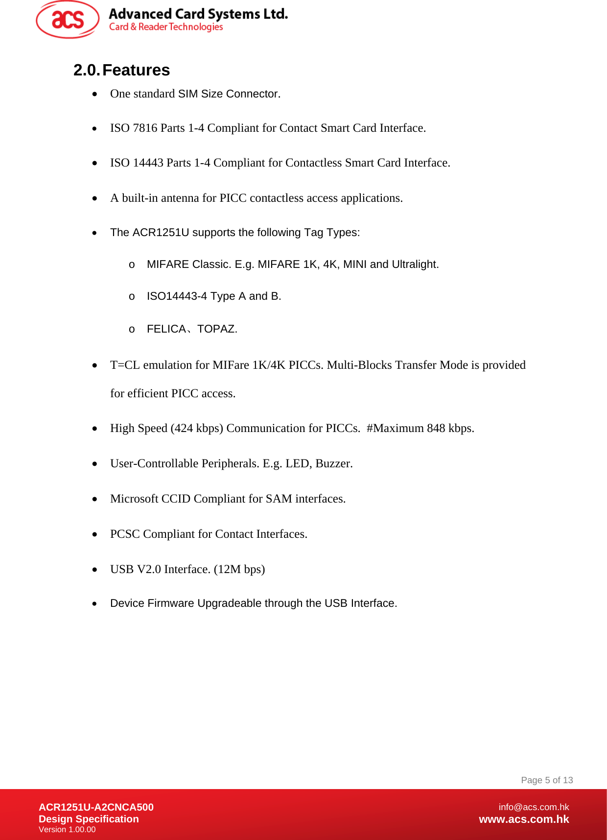 Document Title Here Document Title Here  Document Title Here ACR1251U-A2CNCA500 Design Specification Version 1.00.00 Page 5 of 13info@acs.com.hkwww.acs.com.hk2.0. Features  One standard SIM Size Connector.  ISO 7816 Parts 1-4 Compliant for Contact Smart Card Interface.  ISO 14443 Parts 1-4 Compliant for Contactless Smart Card Interface.  A built-in antenna for PICC contactless access applications.   The ACR1251U supports the following Tag Types: o  MIFARE Classic. E.g. MIFARE 1K, 4K, MINI and Ultralight. o  ISO14443-4 Type A and B.  o FELICA、TOPAZ.  T=CL emulation for MIFare 1K/4K PICCs. Multi-Blocks Transfer Mode is provided for efficient PICC access.  High Speed (424 kbps) Communication for PICCs.  #Maximum 848 kbps.  User-Controllable Peripherals. E.g. LED, Buzzer.  Microsoft CCID Compliant for SAM interfaces.  PCSC Compliant for Contact Interfaces.  USB V2.0 Interface. (12M bps)   Device Firmware Upgradeable through the USB Interface. 