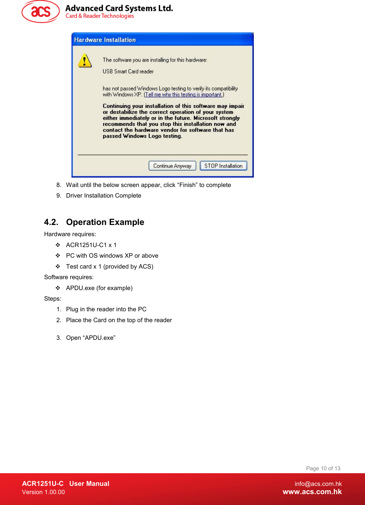  ACR1251U-C  User Manual  info@acs.com.hk Version 1.00.00  www.acs.com.hk Page 10 of 13  8.  Wait until the below screen appear, click “Finish” to complete 9.  Driver Installation Complete   4.2.  Operation Example  Hardware requires:    ACR1251U-C1 x 1   PC with OS windows XP or above   Test card x 1 (provided by ACS) Software requires:   APDU.exe (for example) Steps: 1.  Plug in the reader into the PC 2.  Place the Card on the top of the reader  3.  Open “APDU.exe” 