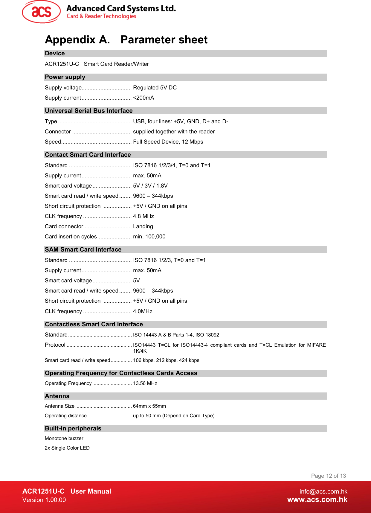  ACR1251U-C  User Manual  info@acs.com.hk Version 1.00.00  www.acs.com.hk Page 12 of 13 Appendix A.  Parameter sheet Device ACR1251U-C  Smart Card Reader/Writer  Power supply Supply voltage................................ Regulated 5V DC Supply current ................................ &lt;200mA Universal Serial Bus Interface Type ............................................... USB, four lines: +5V, GND, D+ and D- Connector ...................................... supplied together with the reader Speed ............................................. Full Speed Device, 12 Mbps Contact Smart Card Interface Standard ........................................ ISO 7816 1/2/3/4, T=0 and T=1 Supply current ................................ max. 50mA Smart card voltage ......................... 5V / 3V / 1.8V Smart card read / write speed ........ 9600 – 344kbps Short circuit protection  .................. +5V / GND on all pins CLK frequency ............................... 4.8 MHz Card connector............................... Landing Card insertion cycles ...................... min. 100,000 SAM Smart Card Interface Standard ........................................ ISO 7816 1/2/3, T=0 and T=1 Supply current ................................ max. 50mA Smart card voltage ......................... 5V  Smart card read / write speed ........ 9600 – 344kbps Short circuit protection  .................. +5V / GND on all pins CLK frequency ............................... 4.0MHz Contactless Smart Card Interface Standard ............................................. ISO 14443 A &amp; B Parts 1-4, ISO 18092 Protocol .............................................. ISO14443  T=CL  for  ISO14443-4  compliant  cards  and  T=CL  Emulation  for  MIFARE 1K/4K Smart card read / write speed ............... 106 kbps, 212 kbps, 424 kbps Operating Frequency for Contactless Cards Access Operating Frequency ............................ 13.56 MHz Antenna Antenna Size ........................................ 64mm x 55mm Operating distance ............................... up to 50 mm (Depend on Card Type) Built-in peripherals Monotone buzzer 2x Single Color LED 