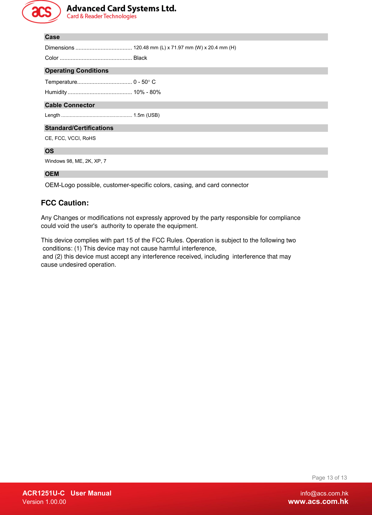  ACR1251U-C  User Manual  info@acs.com.hk Version 1.00.00  www.acs.com.hk Page 13 of 13 Case Dimensions .................................... 120.48 mm (L) x 71.97 mm (W) x 20.4 mm (H) Color .............................................. Black Operating Conditions Temperature................................... 0 - 50 C Humidity ......................................... 10% - 80% Cable Connector Length .................................................. 1.5m (USB) Standard/Certifications  CE, FCC, VCCI, RoHS  OS Windows 98, ME, 2K, XP, 7 OEM OEM-Logo possible, customer-specific colors, casing, and card connector FCC Caution:Any Changes or modifications not expressly approved by the party responsible for compliance could void the user&apos;s  authority to operate the equipment.This device complies with part 15 of the FCC Rules. Operation is subject to the following two conditions: (1) This device may not cause harmful interference, and (2) this device must accept any interference received, including  interference that may cause undesired operation.