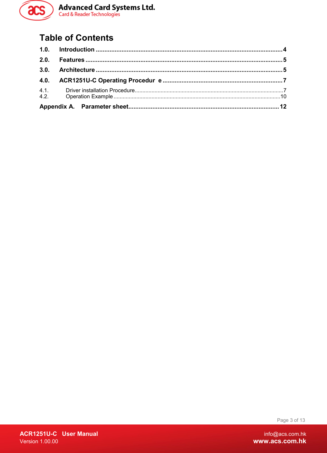  ACR1251U-C  User Manual  info@acs.com.hk Version 1.00.00  www.acs.com.hk Page 3 of 13 Table of Contents 1.0. Introduction ............................................................................................................. 4 2.0. Features ................................................................................................................... 5 3.0. Architecture ............................................................................................................. 5 4.0. ACR1251U-C Operating Procedur e ...................................................................... 7 4.1. Driver installation Procedure .................................................................................................. 7 4.2. Operation Example .............................................................................................................. 10 Appendix A. Parameter sheet ........................................................................................ 12  