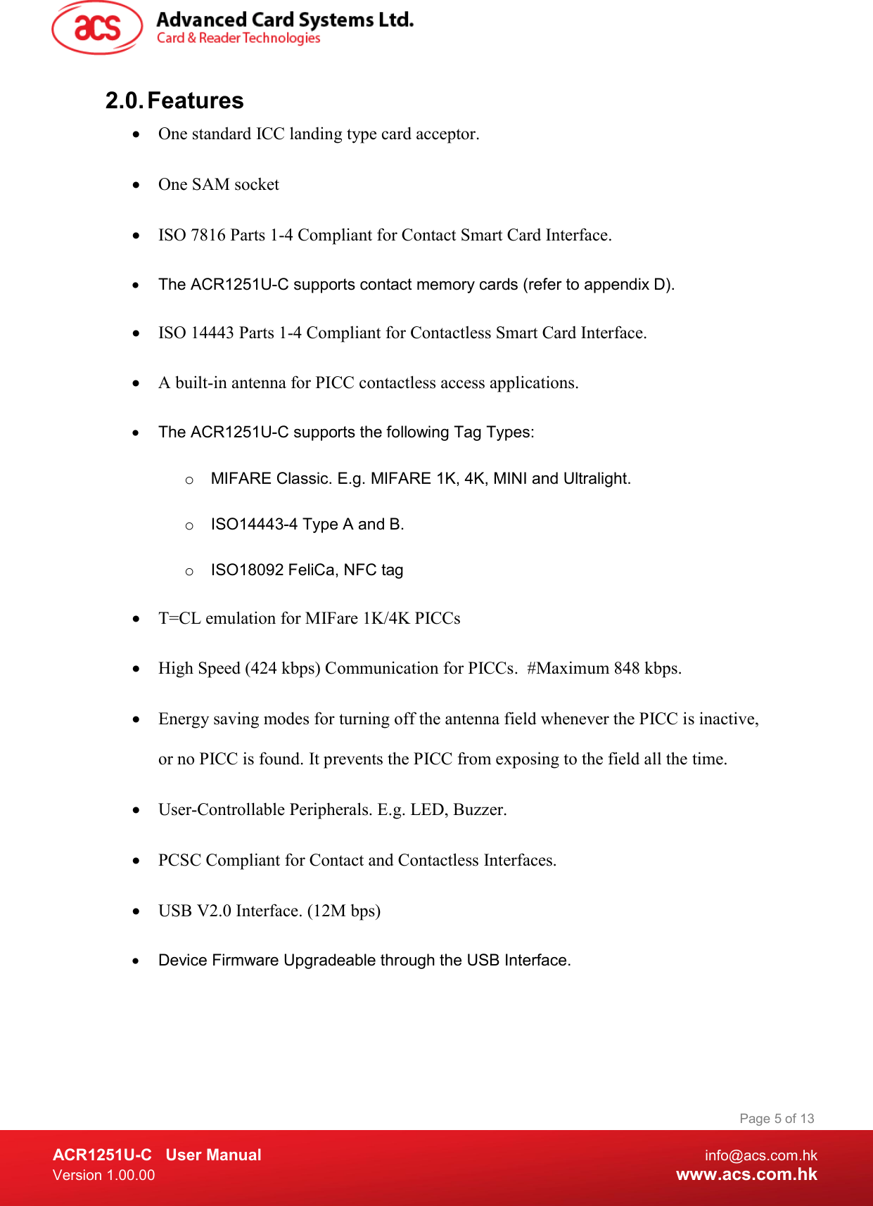  ACR1251U-C  User Manual  info@acs.com.hk Version 1.00.00  www.acs.com.hk Page 5 of 13 2.0. Features  One standard ICC landing type card acceptor.  One SAM socket  ISO 7816 Parts 1-4 Compliant for Contact Smart Card Interface.   The ACR1251U-C supports contact memory cards (refer to appendix D).  ISO 14443 Parts 1-4 Compliant for Contactless Smart Card Interface.  A built-in antenna for PICC contactless access applications.   The ACR1251U-C supports the following Tag Types: o  MIFARE Classic. E.g. MIFARE 1K, 4K, MINI and Ultralight. o  ISO14443-4 Type A and B.  o  ISO18092 FeliCa, NFC tag  T=CL emulation for MIFare 1K/4K PICCs  High Speed (424 kbps) Communication for PICCs.  #Maximum 848 kbps.  Energy saving modes for turning off the antenna field whenever the PICC is inactive, or no PICC is found. It prevents the PICC from exposing to the field all the time.  User-Controllable Peripherals. E.g. LED, Buzzer.  PCSC Compliant for Contact and Contactless Interfaces.  USB V2.0 Interface. (12M bps)   Device Firmware Upgradeable through the USB Interface. 