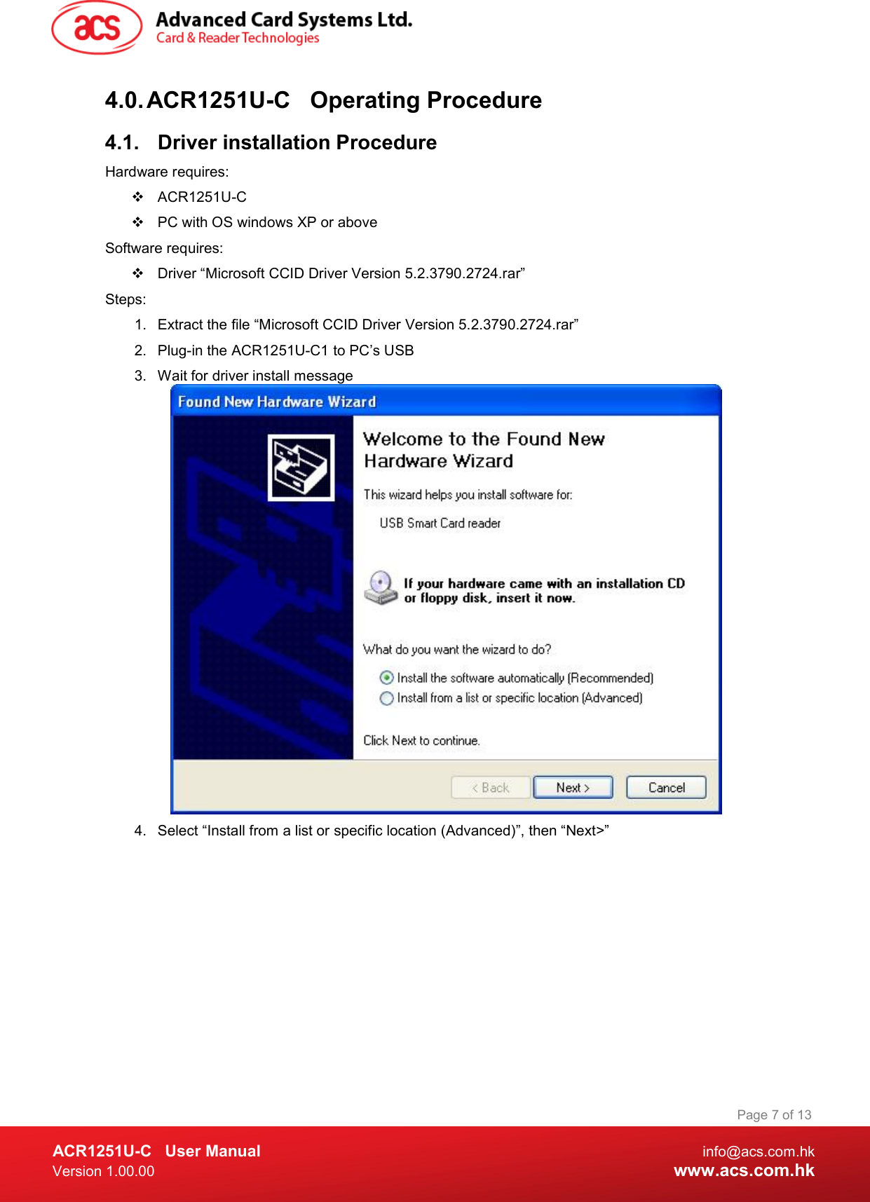  ACR1251U-C  User Manual  info@acs.com.hk Version 1.00.00  www.acs.com.hk Page 7 of 13 4.0. ACR1251U-C  Operating Procedure 4.1.  Driver installation Procedure Hardware requires:    ACR1251U-C    PC with OS windows XP or above Software requires:   Driver “Microsoft CCID Driver Version 5.2.3790.2724.rar” Steps: 1.  Extract the file “Microsoft CCID Driver Version 5.2.3790.2724.rar” 2.  Plug-in the ACR1251U-C1 to PC’s USB 3.  Wait for driver install message  4.  Select “Install from a list or specific location (Advanced)”, then “Next&gt;” 