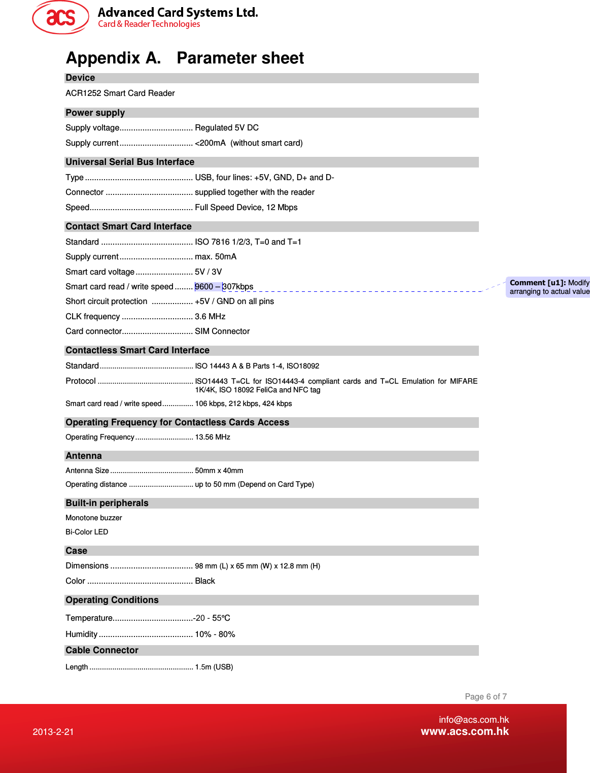    info@acs.com.hk 2013-2-21  www.acs.com.hk Page 6 of 7 Appendix A.  Parameter sheet Device ACR1252 Smart Card Reader Power supply Supply voltage................................ Regulated 5V DC Supply current................................ &lt;200mA  (without smart card) Universal Serial Bus Interface Type ............................................... USB, four lines: +5V, GND, D+ and D- Connector ...................................... supplied together with the reader Speed............................................. Full Speed Device, 12 Mbps Contact Smart Card Interface Standard ........................................ ISO 7816 1/2/3, T=0 and T=1 Supply current................................ max. 50mA Smart card voltage ......................... 5V / 3V  Smart card read / write speed ........ 9600 – 307kbps Short circuit protection  .................. +5V / GND on all pins CLK frequency ............................... 3.6 MHz Card connector............................... SIM Connector Contactless Smart Card Interface Standard............................................. ISO 14443 A &amp; B Parts 1-4, ISO18092 Protocol.............................................. ISO14443  T=CL  for  ISO14443-4  compliant  cards  and  T=CL  Emulation  for  MIFARE 1K/4K, ISO 18092 FeliCa and NFC tag Smart card read / write speed............... 106 kbps, 212 kbps, 424 kbps  Operating Frequency for Contactless Cards Access Operating Frequency............................ 13.56 MHz Antenna Antenna Size ........................................ 50mm x 40mm Operating distance ............................... up to 50 mm (Depend on Card Type) Built-in peripherals Monotone buzzer Bi-Color LED Case Dimensions ....................................98 mm (L) x 65 mm (W) x 12.8 mm (H) Color .............................................. Black Operating Conditions Temperature...................................-20 - 55° C Humidity ......................................... 10% - 80% Cable Connector Length .................................................. 1.5m (USB) Comment [u1]: Modify arranging to actual value 