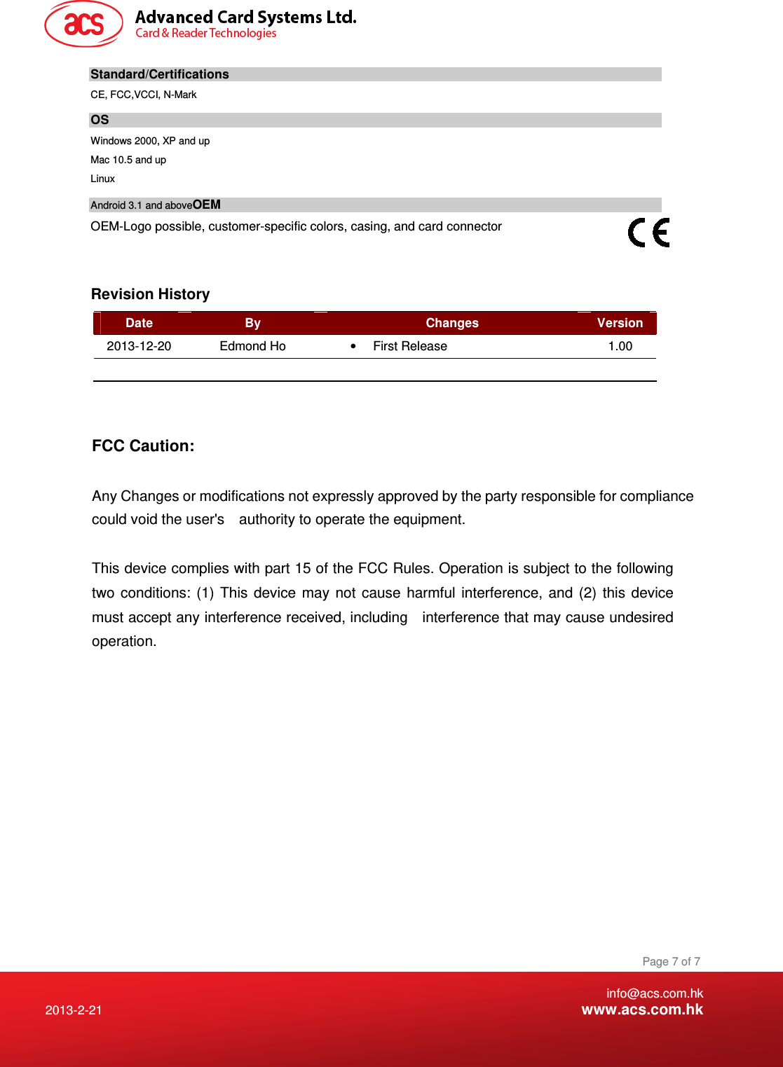    info@acs.com.hk 2013-2-21  www.acs.com.hk Page 7 of 7 Standard/Certifications  CE, FCC,VCCI, N-Mark OS Windows 2000, XP and up Mac 10.5 and up  Linux  Android 3.1 and aboveOEM OEM-Logo possible, customer-specific colors, casing, and card connector   Revision History Date  By  Changes  Version 2013-12-20  Edmond Ho  •  First Release  1.00          FCC Caution:  Any Changes or modifications not expressly approved by the party responsible for compliance could void the user&apos;s    authority to operate the equipment.  This device complies with part 15 of the FCC Rules. Operation is subject to the following two conditions: (1) This device may not cause harmful interference, and (2) this device must accept any interference received, including    interference that may cause undesired operation.    