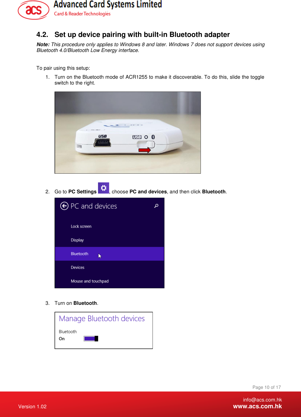    info@acs.com.hk Version 1.02  www.acs.com.hk Page 10 of 17 www.acs.com.hk  4.2.  Set up device pairing with built-in Bluetooth adapter Note: This procedure only applies to Windows 8 and later. Windows 7 does not support devices using Bluetooth 4.0/Bluetooth Low Energy interface.  To pair using this setup: 1.  Turn on the Bluetooth mode of ACR1255 to make it discoverable. To do this, slide the toggle switch to the right.    2.  Go to PC Settings  , choose PC and devices, and then click Bluetooth.   3.  Turn on Bluetooth.    