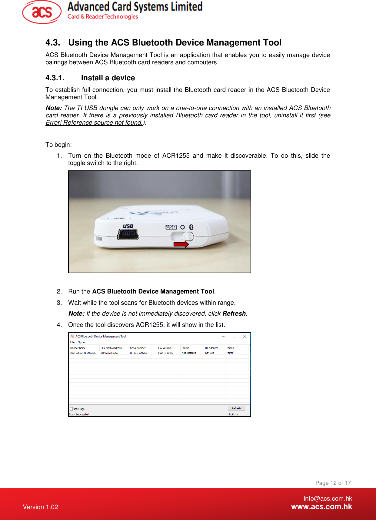    info@acs.com.hk Version 1.02  www.acs.com.hk Page 12 of 17 www.acs.com.hk  4.3.  Using the ACS Bluetooth Device Management Tool ACS Bluetooth Device Management Tool is an application that enables you to easily manage device pairings between ACS Bluetooth card readers and computers. 4.3.1.  Install a device To establish full connection, you must install the Bluetooth card reader in the ACS Bluetooth Device Management Tool. Note: The TI USB dongle can only work on a one-to-one connection with an installed ACS Bluetooth card reader. If there is a previously installed  Bluetooth card reader  in the tool,  uninstall it first (see Error! Reference source not found.).  To begin: 1.  Turn  on  the  Bluetooth  mode  of  ACR1255  and  make  it  discoverable.  To  do  this,  slide  the toggle switch to the right.   2.  Run the ACS Bluetooth Device Management Tool. 3.  Wait while the tool scans for Bluetooth devices within range. Note: If the device is not immediately discovered, click Refresh. 4.  Once the tool discovers ACR1255, it will show in the list.      