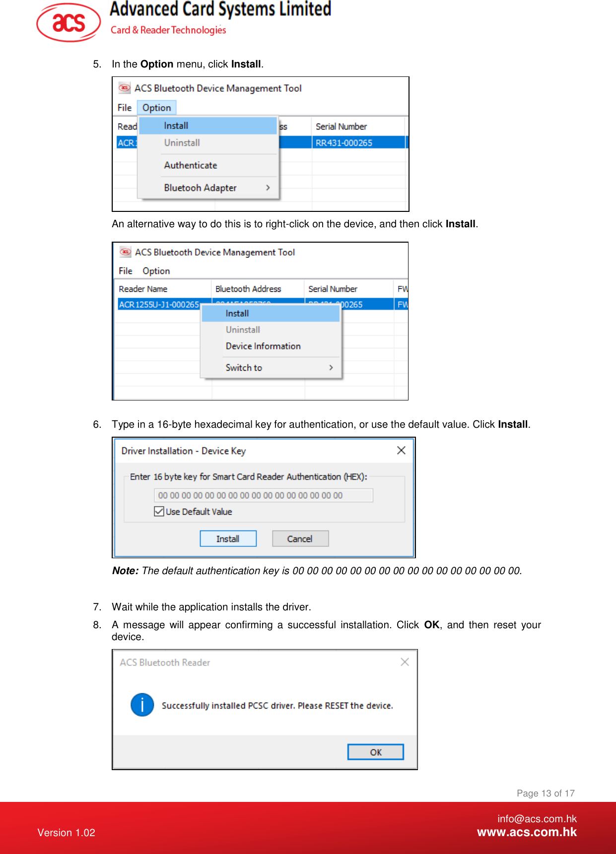    info@acs.com.hk Version 1.02  www.acs.com.hk Page 13 of 17 www.acs.com.hk  5.  In the Option menu, click Install.  An alternative way to do this is to right-click on the device, and then click Install.        6.  Type in a 16-byte hexadecimal key for authentication, or use the default value. Click Install.  Note: The default authentication key is 00 00 00 00 00 00 00 00 00 00 00 00 00 00 00 00.  7.  Wait while the application installs the driver. 8.  A  message  will  appear  confirming  a  successful  installation.  Click  OK,  and  then  reset  your device.  