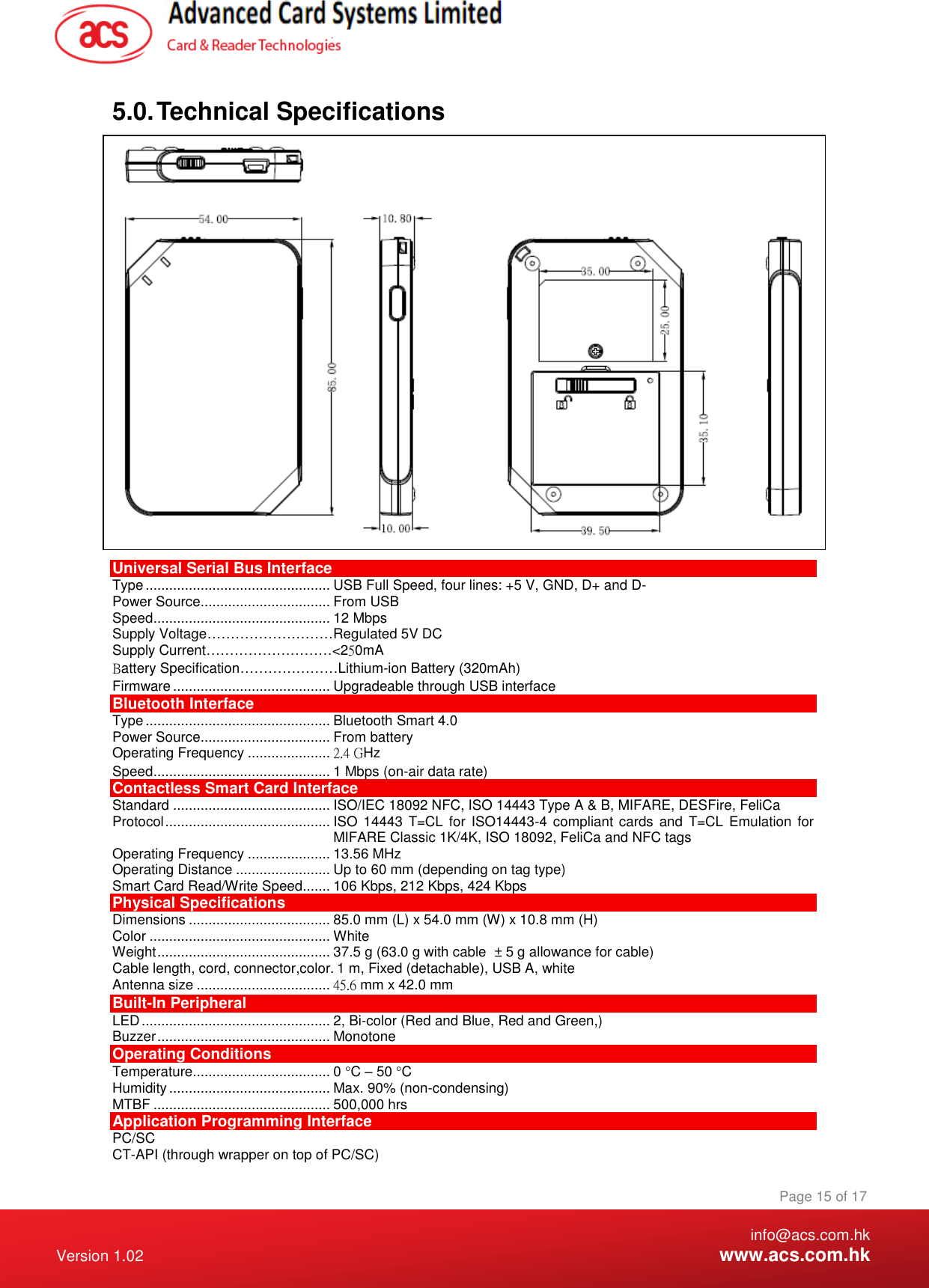    info@acs.com.hk Version 1.02  www.acs.com.hk Page 15 of 17 www.acs.com.hk  5.0. Technical Specifications  Universal Serial Bus Interface Type ............................................... USB Full Speed, four lines: +5 V, GND, D+ and D- Power Source................................. From USB Speed ............................................. 12 Mbps Supply Voltage………………………Regulated 5V DC Supply Current………………………&lt;250mA Battery Specification…………………Lithium-ion Battery (320mAh) Firmware ........................................ Upgradeable through USB interface Bluetooth Interface Type ............................................... Bluetooth Smart 4.0  Power Source................................. From battery Operating Frequency ..................... 2.4 GHz Speed ............................................. 1 Mbps (on-air data rate) Contactless Smart Card Interface Standard ........................................ ISO/IEC 18092 NFC, ISO 14443 Type A &amp; B, MIFARE, DESFire, FeliCa Protocol .......................................... ISO 14443 T=CL for ISO14443-4 compliant cards and T=CL Emulation for MIFARE Classic 1K/4K, ISO 18092, FeliCa and NFC tags Operating Frequency ..................... 13.56 MHz Operating Distance ........................ Up to 60 mm (depending on tag type) Smart Card Read/Write Speed....... 106 Kbps, 212 Kbps, 424 Kbps Physical Specifications Dimensions .................................... 85.0 mm (L) x 54.0 mm (W) x 10.8 mm (H) Color .............................................. White Weight ............................................ 37.5 g (63.0 g with cable  ± 5 g allowance for cable) Cable length, cord, connector,color. 1 m, Fixed (detachable), USB A, white Antenna size .................................. 45.6 mm x 42.0 mm Built-In Peripheral LED ................................................ 2, Bi-color (Red and Blue, Red and Green,) Buzzer ............................................ Monotone Operating Conditions Temperature................................... 0 C – 50 C Humidity ......................................... Max. 90% (non-condensing) MTBF ............................................. 500,000 hrs Application Programming Interface PC/SC CT-API (through wrapper on top of PC/SC) 