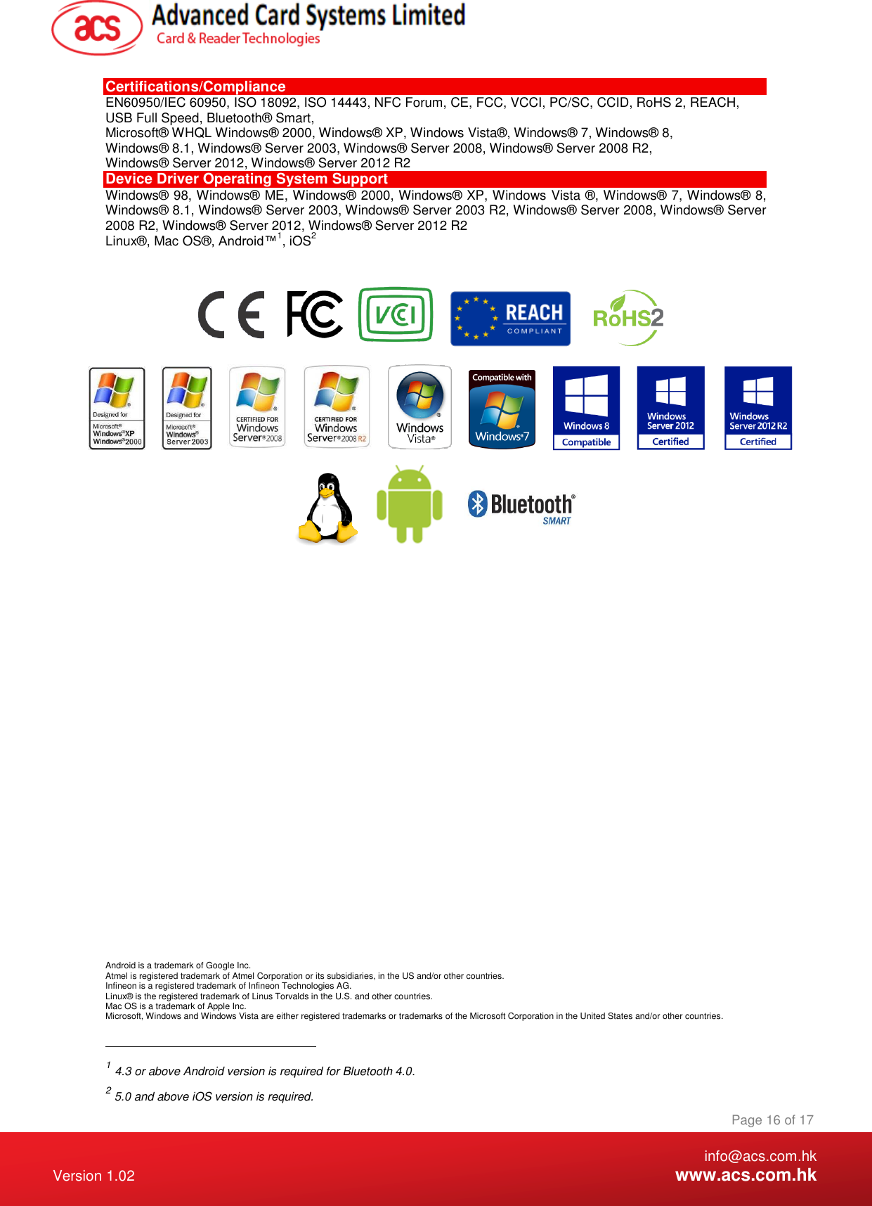    info@acs.com.hk Version 1.02  www.acs.com.hk Page 16 of 17 www.acs.com.hk  Certifications/Compliance EN60950/IEC 60950, ISO 18092, ISO 14443, NFC Forum, CE, FCC, VCCI, PC/SC, CCID, RoHS 2, REACH, USB Full Speed, Bluetooth® Smart,  Microsoft® WHQL Windows® 2000, Windows® XP, Windows Vista®, Windows® 7, Windows® 8, Windows® 8.1, Windows® Server 2003, Windows® Server 2008, Windows® Server 2008 R2, Windows® Server 2012, Windows® Server 2012 R2 Device Driver Operating System Support Windows® 98, Windows® ME, Windows® 2000, Windows® XP, Windows Vista ®, Windows® 7, Windows® 8, Windows® 8.1, Windows® Server 2003, Windows® Server 2003 R2, Windows® Server 2008, Windows® Server 2008 R2, Windows® Server 2012, Windows® Server 2012 R2 Linux®, Mac OS®, Android™1, iOS2                                                Android is a trademark of Google Inc. Atmel is registered trademark of Atmel Corporation or its subsidiaries, in the US and/or other countries. Infineon is a registered trademark of Infineon Technologies AG. Linux® is the registered trademark of Linus Torvalds in the U.S. and other countries. Mac OS is a trademark of Apple Inc. Microsoft, Windows and Windows Vista are either registered trademarks or trademarks of the Microsoft Corporation in the United States and/or other countries.                                                       1 4.3 or above Android version is required for Bluetooth 4.0. 2 5.0 and above iOS version is required. 