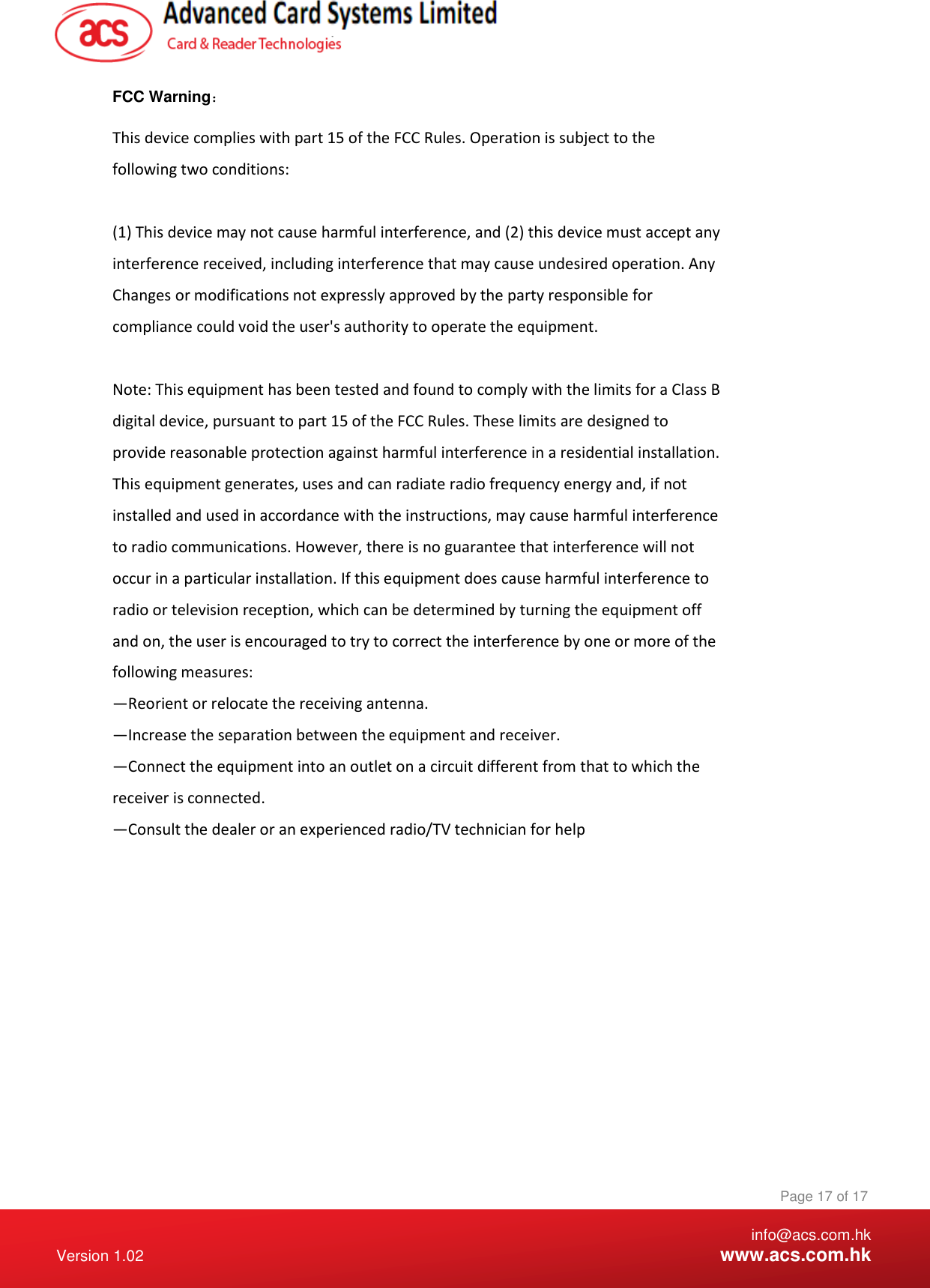    info@acs.com.hk Version 1.02  www.acs.com.hk Page 17 of 17 www.acs.com.hk  FCC Warning：  This device complies with part 15 of the FCC Rules. Operation is subject to the following two conditions:  (1) This device may not cause harmful interference, and (2) this device must accept any interference received, including interference that may cause undesired operation. Any Changes or modifications not expressly approved by the party responsible for compliance could void the user&apos;s authority to operate the equipment.  Note: This equipment has been tested and found to comply with the limits for a Class B digital device, pursuant to part 15 of the FCC Rules. These limits are designed to provide reasonable protection against harmful interference in a residential installation. This equipment generates, uses and can radiate radio frequency energy and, if not installed and used in accordance with the instructions, may cause harmful interference to radio communications. However, there is no guarantee that interference will not occur in a particular installation. If this equipment does cause harmful interference to radio or television reception, which can be determined by turning the equipment off and on, the user is encouraged to try to correct the interference by one or more of the following measures: —Reorient or relocate the receiving antenna. —Increase the separation between the equipment and receiver. —Connect the equipment into an outlet on a circuit different from that to which the receiver is connected. —Consult the dealer or an experienced radio/TV technician for help 