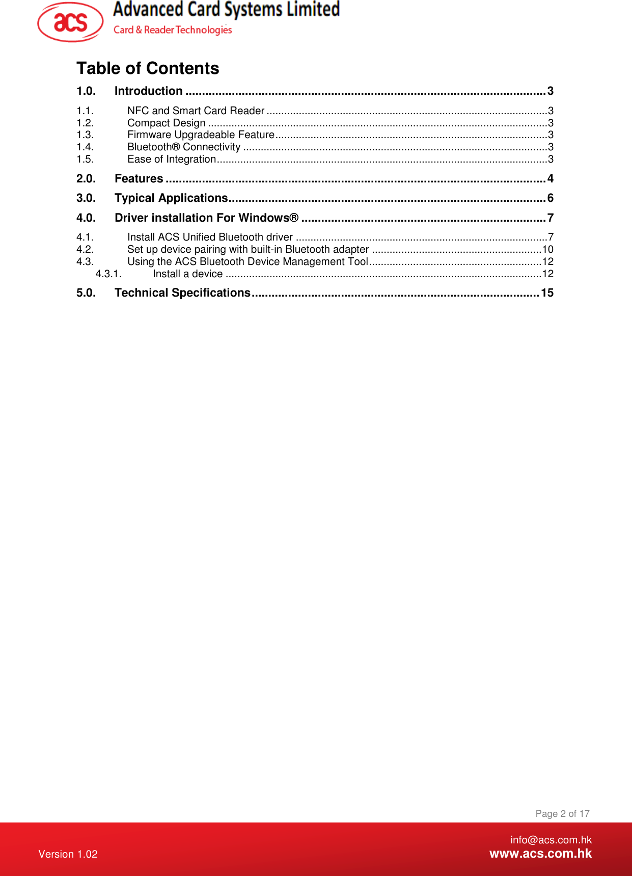    info@acs.com.hk Version 1.02  www.acs.com.hk Page 2 of 17 www.acs.com.hk  Table of Contents 1.0. Introduction ............................................................................................................. 3 1.1. NFC and Smart Card Reader ................................................................................................ 3 1.2. Compact Design .................................................................................................................... 3 1.3. Firmware Upgradeable Feature ............................................................................................. 3 1.4. Bluetooth® Connectivity ........................................................................................................ 3 1.5. Ease of Integration ................................................................................................................. 3 2.0. Features ................................................................................................................... 4 3.0. Typical Applications ................................................................................................ 6 4.0. Driver installation For Windows® .......................................................................... 7 4.1. Install ACS Unified Bluetooth driver ...................................................................................... 7 4.2. Set up device pairing with built-in Bluetooth adapter .......................................................... 10 4.3. Using the ACS Bluetooth Device Management Tool ........................................................... 12 4.3.1. Install a device ............................................................................................................ 12 5.0. Technical Specifications ....................................................................................... 15  