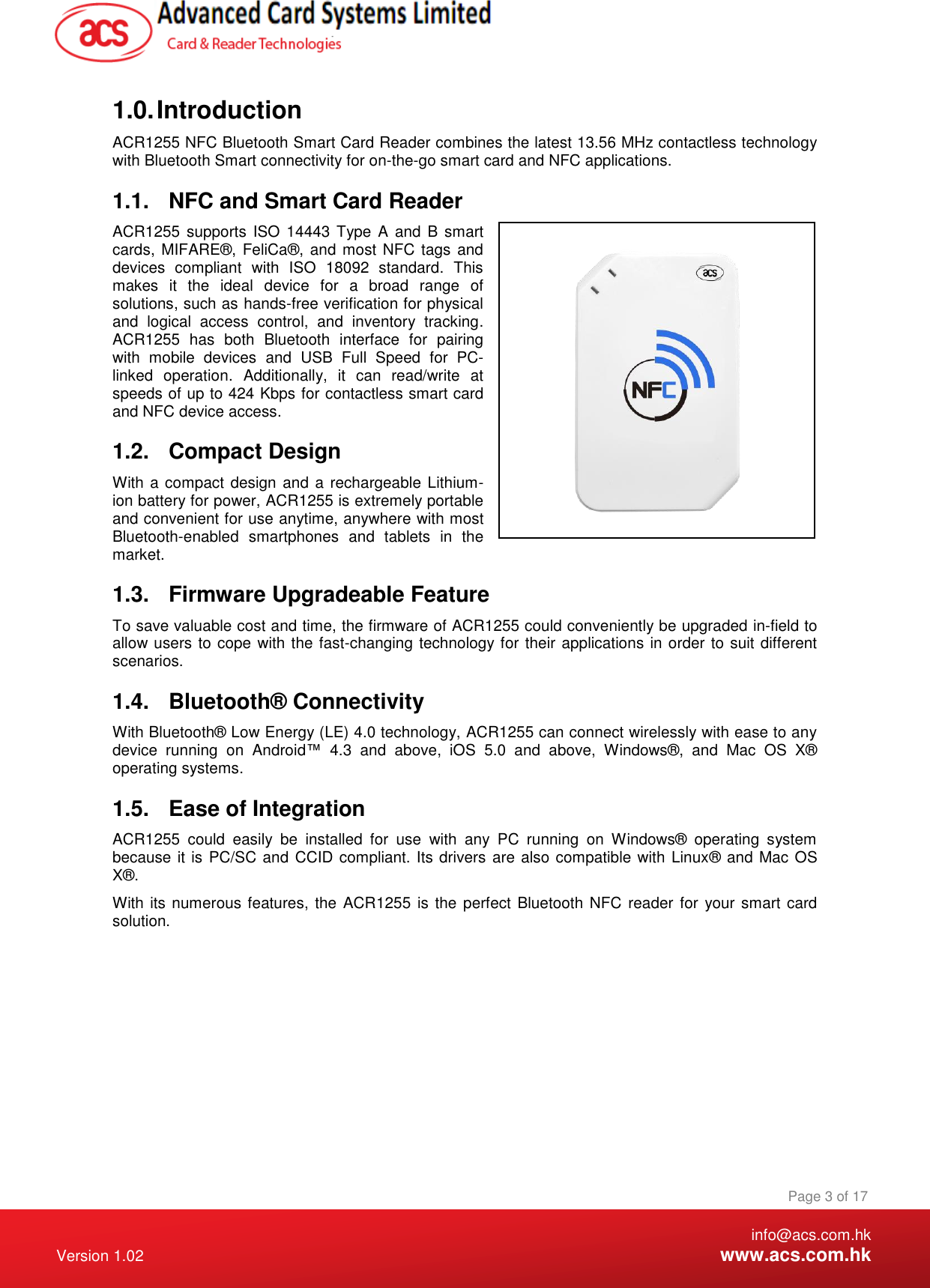    info@acs.com.hk Version 1.02  www.acs.com.hk Page 3 of 17 www.acs.com.hk  1.0. Introduction ACR1255 NFC Bluetooth Smart Card Reader combines the latest 13.56 MHz contactless technology with Bluetooth Smart connectivity for on-the-go smart card and NFC applications. 1.1.  NFC and Smart Card Reader ACR1255  supports  ISO 14443 Type  A and B smart cards, MIFARE®, FeliCa®, and most NFC tags and devices  compliant  with  ISO  18092  standard.  This makes  it  the  ideal  device  for  a  broad  range  of solutions, such as hands-free verification for physical and  logical  access  control,  and  inventory  tracking. ACR1255  has  both  Bluetooth  interface  for  pairing with  mobile  devices  and  USB  Full  Speed  for  PC-linked  operation.  Additionally,  it  can  read/write  at speeds of up to 424 Kbps for contactless smart card and NFC device access. 1.2.  Compact Design With a compact design and a rechargeable Lithium-ion battery for power, ACR1255 is extremely portable and convenient for use anytime, anywhere with most Bluetooth-enabled  smartphones  and  tablets  in  the market. 1.3.  Firmware Upgradeable Feature To save valuable cost and time, the firmware of ACR1255 could conveniently be upgraded in-field to allow users to cope with the fast-changing technology for their applications in order to suit different scenarios.    1.4.  Bluetooth® Connectivity With Bluetooth® Low Energy (LE) 4.0 technology, ACR1255 can connect wirelessly with ease to any device  running  on  Android™  4.3  and  above,  iOS  5.0  and  above,  Windows®,  and  Mac  OS  X®  operating systems. 1.5.  Ease of Integration ACR1255  could  easily  be  installed  for  use  with  any  PC  running  on  Windows®  operating  system because it is  PC/SC and CCID compliant. Its drivers are also compatible with Linux® and Mac OS X®. With its numerous features, the ACR1255 is the perfect Bluetooth NFC reader for  your smart card solution.  