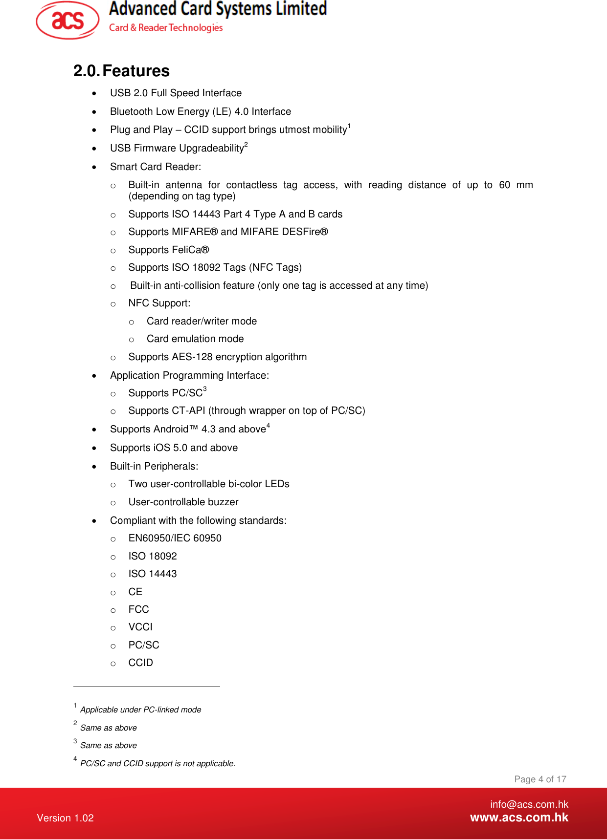    info@acs.com.hk Version 1.02  www.acs.com.hk Page 4 of 17 www.acs.com.hk  2.0. Features   USB 2.0 Full Speed Interface   Bluetooth Low Energy (LE) 4.0 Interface   Plug and Play – CCID support brings utmost mobility1   USB Firmware Upgradeability2   Smart Card Reader: o  Built-in  antenna  for  contactless  tag  access,  with  reading  distance  of  up  to  60  mm (depending on tag type) o  Supports ISO 14443 Part 4 Type A and B cards o  Supports MIFARE® and MIFARE DESFire® o  Supports FeliCa® o  Supports ISO 18092 Tags (NFC Tags) o  Built-in anti-collision feature (only one tag is accessed at any time) o  NFC Support: o  Card reader/writer mode o  Card emulation mode o  Supports AES-128 encryption algorithm   Application Programming Interface: o  Supports PC/SC3 o  Supports CT-API (through wrapper on top of PC/SC)  Supports Android™ 4.3 and above4   Supports iOS 5.0 and above   Built-in Peripherals: o  Two user-controllable bi-color LEDs o  User-controllable buzzer   Compliant with the following standards: o  EN60950/IEC 60950 o  ISO 18092 o  ISO 14443 o CE o  FCC o  VCCI o  PC/SC o  CCID                                                       1 Applicable under PC-linked mode 2 Same as above 3 Same as above  4 PC/SC and CCID support is not applicable. 
