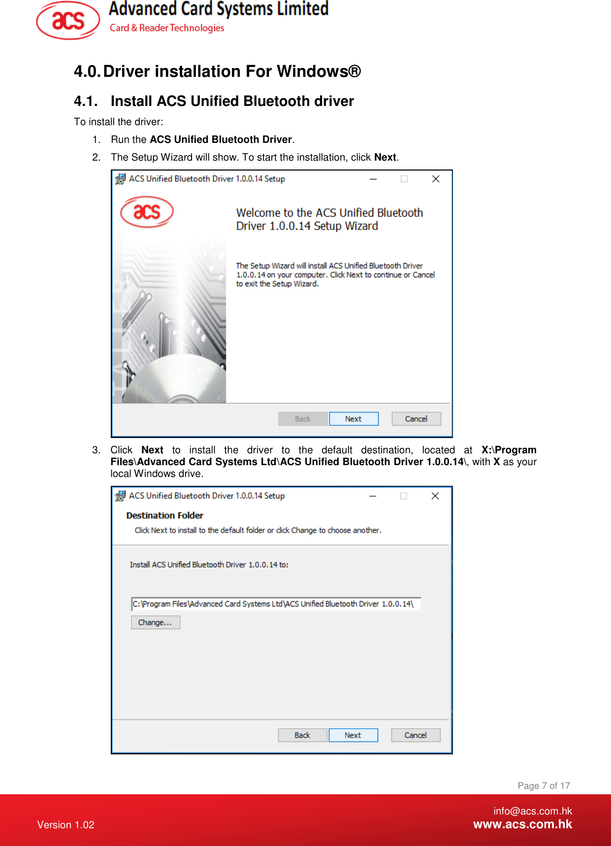    info@acs.com.hk Version 1.02  www.acs.com.hk Page 7 of 17 www.acs.com.hk  4.0. Driver installation For Windows® 4.1.  Install ACS Unified Bluetooth driver To install the driver: 1.  Run the ACS Unified Bluetooth Driver. 2.  The Setup Wizard will show. To start the installation, click Next.  3.  Click  Next  to  install  the  driver  to  the  default  destination,  located  at  X:\Program Files\Advanced Card Systems Ltd\ACS Unified Bluetooth Driver 1.0.0.14\, with X as your local Windows drive.  