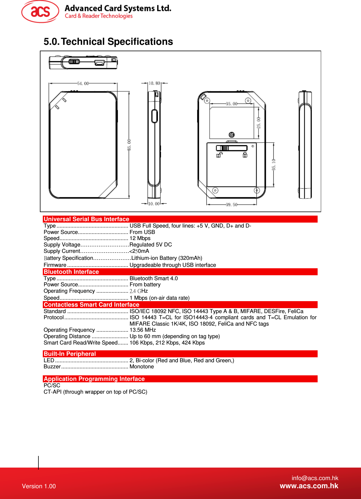   info@acs.com.hk Version 1.00  www.acs.com.hk 5.0. Technical  Specifications  Universal Serial Bus Interface Type ............................................... USB  Full Speed, four lines: +5 V, GND, D+ and D- Power Source................................. From USB Speed ............................................. 12 Mbps Supply Voltage………………………Regulated 5V DC Supply Current………………………&lt;20mA Battery Specification…………………Lithium-ion Battery (320mAh) Firmware ........................................ Upgradeable through USB interface Bluetooth Interface Type ............................................... Bluetooth Smart 4.0  Power Source................................. From battery Operating Frequency ..................... 2. GHz Speed ............................................. 1 Mbps (on-air data rate) Contactless Smart Card Interface Standard ........................................ ISO/IEC 18092 NFC, ISO 14443 Type A &amp; B, MIFARE, DESFire, FeliCa Protocol ..........................................  ISO  14443 T=CL for ISO14443-4 compliant cards and T=CL Emulation for MIFARE Classic 1K/4K, ISO 18092, FeliCa and NFC tags Operating Frequency ..................... 13.56 MHz Operating Distance ........................ Up to 60 mm (depending on tag type) Smart Card Read/Write Speed ....... 106 Kbps, 212 Kbps, 424 Kbps Built-In Peripheral LED ................................................ 2,  Bi-color (Red and Blue, Red and Green,) Buzzer ............................................  Monotone Application Programming Interface PC/SC CT-API (through wrapper on top of PC/SC) 