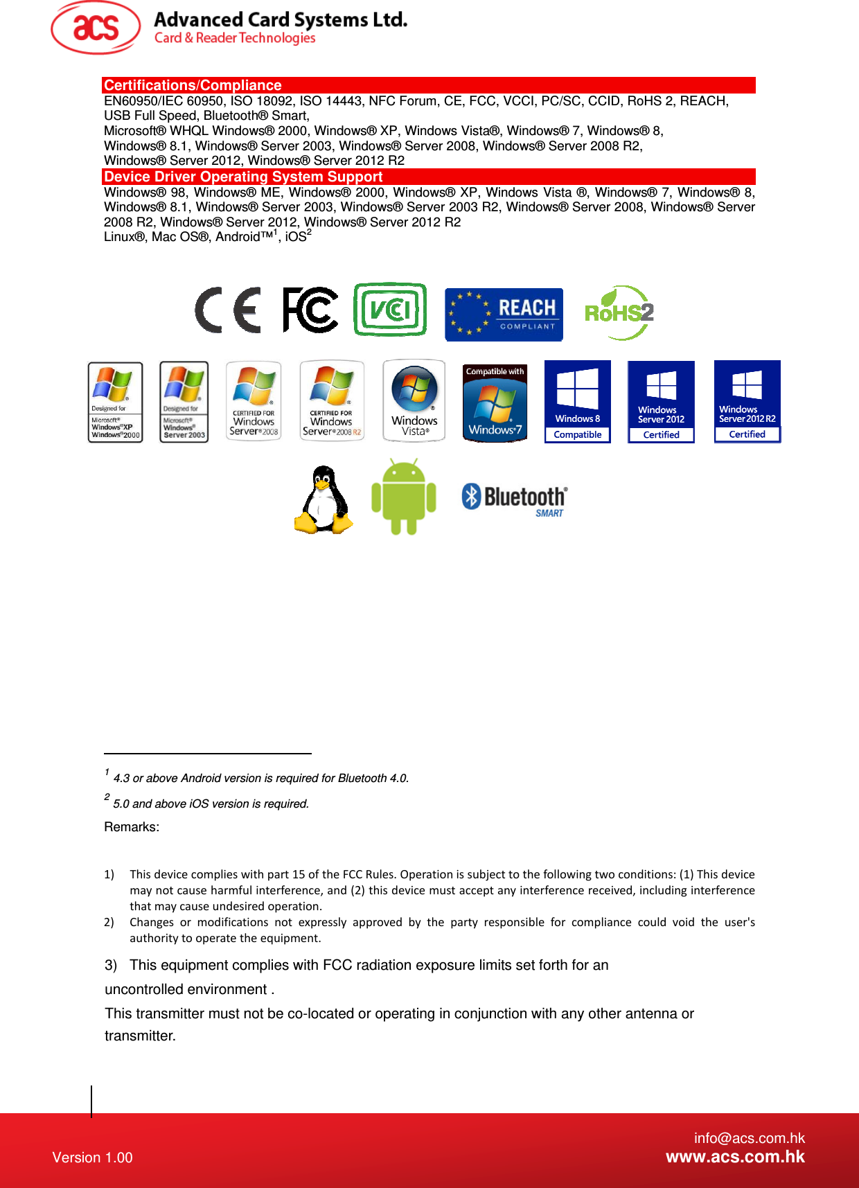   info@acs.com.hk Version 1.00  www.acs.com.hk Certifications/Compliance EN60950/IEC 60950, ISO 18092, ISO 14443, NFC Forum, CE, FCC, VCCI, PC/SC, CCID, RoHS 2, REACH, USB Full Speed, Bluetooth® Smart,  Microsoft® WHQL Windows® 2000, Windows® XP, Windows Vista®, Windows® 7, Windows® 8, Windows® 8.1, Windows® Server 2003, Windows® Server 2008, Windows® Server 2008 R2, Windows® Server 2012, Windows® Server 2012 R2 Device Driver Operating System Support Windows® 98, Windows® ME, Windows® 2000, Windows® XP, Windows Vista ®, Windows® 7, Windows® 8, Windows® 8.1, Windows® Server 2003, Windows® Server 2003 R2, Windows® Server 2008, Windows® Server 2008 R2, Windows® Server 2012, Windows® Server 2012 R2 Linux®, Mac OS®, Android™1, iOS2                                                                                               1 4.3 or above Android version is required for Bluetooth 4.0. 2 5.0 and above iOS version is required. Remarks:  1) Thisdevicecomplieswithpart15oftheFCCRules.Operationissubjecttothefollowingtwoconditions:(1)Thisdevicemaynotcauseharmfulinterference,and(2)thisdevicemustacceptanyinterferencereceived,includinginterferencethatmaycauseundesiredoperation.2) Changesormodificationsnotexpresslyapprovedbythepartyresponsibleforcompliancecouldvoidtheuser&apos;sauthoritytooperatetheequipment. 3)   This equipment complies with FCC radiation exposure limits set forth for an uncontrolled environment .This transmitter must not be co-located or operating in conjunction with any other antenna or transmitter. 