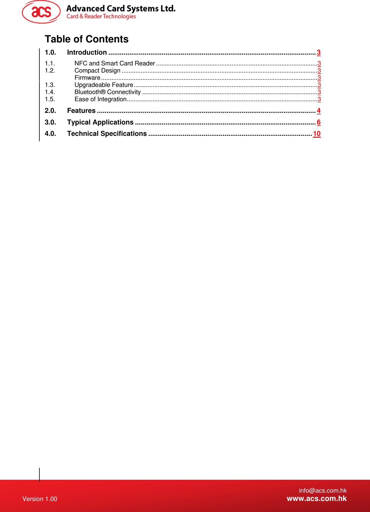   info@acs.com.hk Version 1.00  www.acs.com.hk Table of Contents 1.0.Introduction ............................................................................................................. 31.1.NFC and Smart Card Reader .............................................................................................. 31.2.Compact Design .................................................................................................................. 3Firmware .............................................................................................................................. 31.3.Upgradeable Feature ........................................................................................................... 31.4.Bluetooth® Connectivity ...................................................................................................... 31.5.Ease of Integration ............................................................................................................... 32.0.Features ................................................................................................................... 43.0.Typical Applications ............................................................................................... 64.0.Technical Specifications ...................................................................................... 10  
