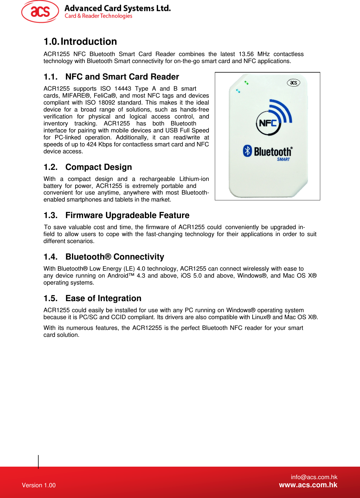   info@acs.com.hk Version 1.00  www.acs.com.hk 1.0. Introduction ACR1255 NFC Bluetooth Smart Card Reader combines the latest 13.56 MHz contactless technology with Bluetooth Smart connectivity for on-the-go smart card and NFC applications. 1.1.  NFC and Smart Card Reader ACR1255 supports ISO 14443 Type A and B smart cards, MIFARE®, FeliCa®, and most NFC tags and devices compliant with ISO 18092 standard. This makes it the ideal device for a broad range of solutions, such as hands-free verification for physical and logical access control, and inventory tracking. ACR1255 has both Bluetooth interface for pairing with mobile devices and USB Full Speed for PC-linked operation. Additionally, it can read/write at speeds of up to 424 Kbps for contactless smart card and NFC device access. 1.2. Compact Design With a compact design and a rechargeable Lithium-ion battery for power, ACR1255 is extremely portable and convenient for use anytime, anywhere with most Bluetooth-enabled smartphones and tablets in the market. 1.3.  Firmware Upgradeable Feature  of ACR1255 could  conveniently be upgraded in-field to allow users to cope with the fast-changing technology for their applications in order to suit different scenarios.    1.4. Bluetooth® Connectivity With Bluetooth® Low Energy (LE) 4.0 technology, ACR1255 can connect wirelessly with ease to any device running on Android™ 4.3 and above, iOS 5.0 and above, Windows®, and Mac OS X®  operating systems. 1.5.  Ease of Integration ACR1255 could easily be installed for use with any PC running on Windows® operating system because it is PC/SC and CCID compliant. Its drivers are also compatible with Linux® and Mac OS X®. With its numerous features, the ACR12255 is the perfect Bluetooth NFC reader for your smart card solution.  To save valuable cost and time, the firmware