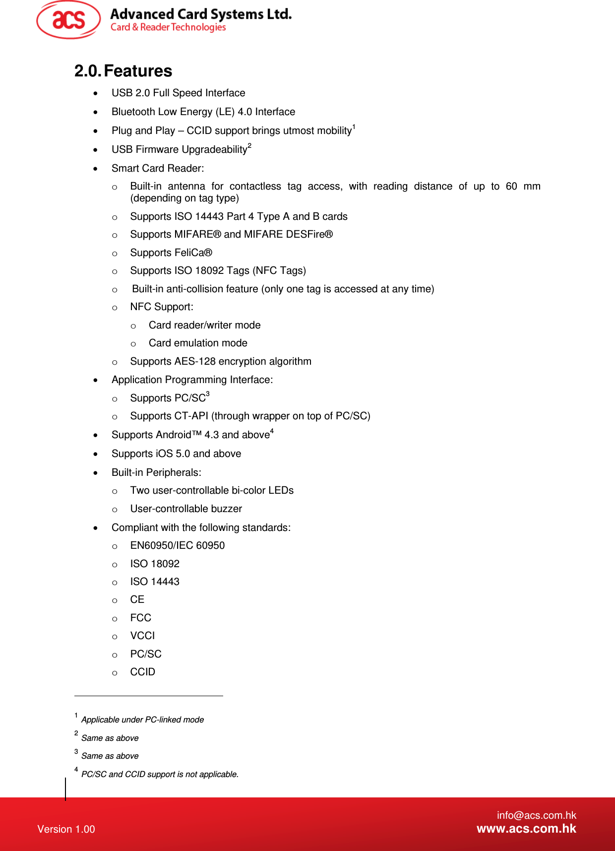   info@acs.com.hk Version 1.00  www.acs.com.hk 2.0. Features   USB 2.0 Full Speed Interface   Bluetooth Low Energy (LE) 4.0 Interface   Plug and Play – CCID support brings utmost mobility1   USB Firmware Upgradeability2   Smart Card Reader: o  Built-in antenna for contactless tag access, with reading distance of up to 60 mm (depending on tag type) o  Supports ISO 14443 Part 4 Type A and B cards o  Supports MIFARE® and MIFARE DESFire® o Supports FeliCa® o  Supports ISO 18092 Tags (NFC Tags) o  Built-in anti-collision feature (only one tag is accessed at any time) o NFC Support: o  Card reader/writer mode o  Card emulation mode o  Supports AES-128 encryption algorithm   Application Programming Interface: o Supports PC/SC3 o  Supports CT-API (through wrapper on top of PC/SC)   Supports Android™ 4.3 and above4   Supports iOS 5.0 and above  Built-in Peripherals: o  Two user-controllable bi-color LEDs o User-controllable buzzer   Compliant with the following standards: o EN60950/IEC 60950 o ISO 18092 o ISO 14443 o CE o FCC o VCCI o PC/SC o CCID                                                       1 Applicable under PC-linked mode 2 Same as above 3 Same as above  4 PC/SC and CCID support is not applicable. 