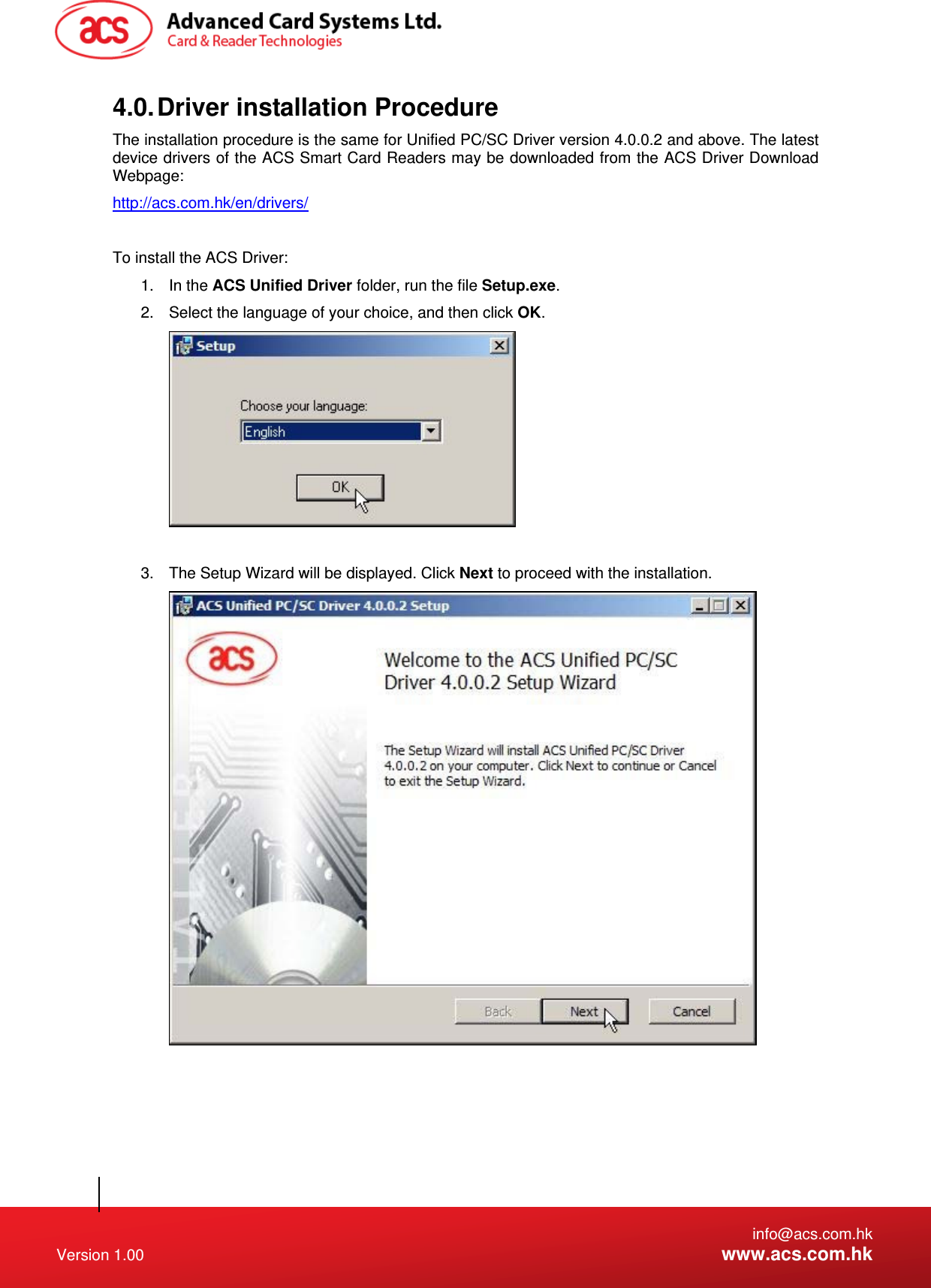   info@acs.com.hk Version 1.00  www.acs.com.hk 4.0. Driver installation Procedure The installation procedure is the same for Unified PC/SC Driver version 4.0.0.2 and above. The latest device drivers of the ACS Smart Card Readers may be downloaded from the ACS Driver Download Webpage: http://acs.com.hk/en/drivers/  To install the ACS Driver: 1. In the ACS Unified Driver folder, run the file Setup.exe. 2.  Select the language of your choice, and then click OK.   3.  The Setup Wizard will be displayed. Click Next to proceed with the installation.  