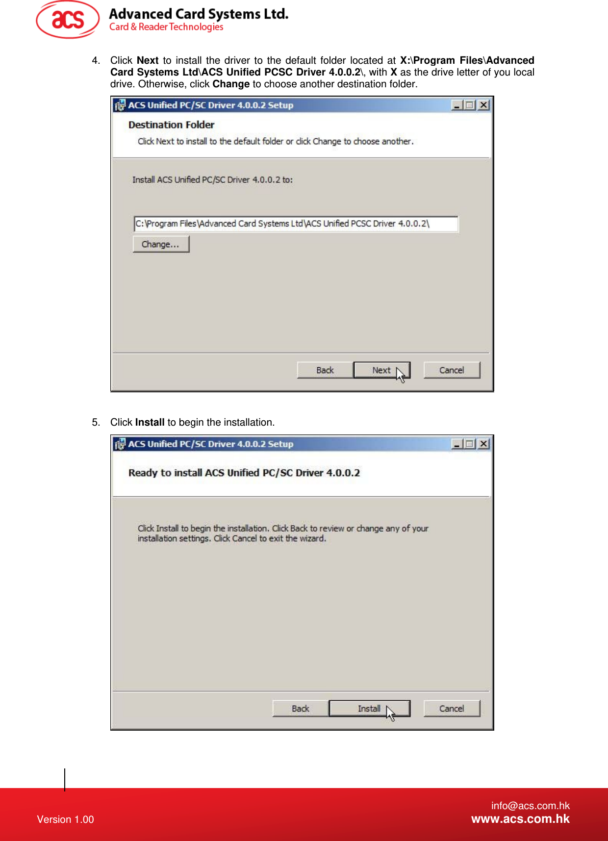   info@acs.com.hk Version 1.00  www.acs.com.hk 4. Click Next to install the driver to the default folder located at X:\Program Files\Advanced Card Systems Ltd\ACS Unified PCSC Driver 4.0.0.2\, with X as the drive letter of you local drive. Otherwise, click Change to choose another destination folder.   5. Click Install to begin the installation.   